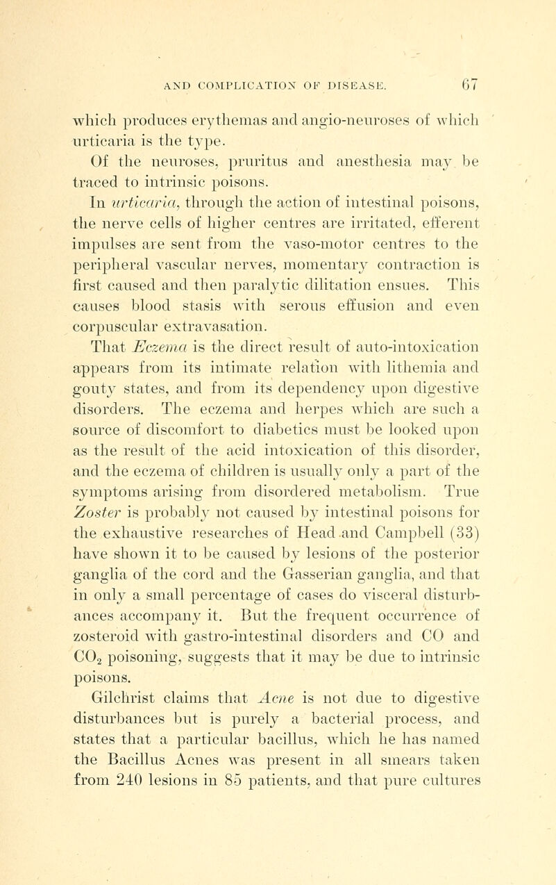 which produces erythemas and angio-neiiroses of which urticaria is the type. Of the neuroses, pruritus and anesthesia may be traced to intrinsic poisons. In urticaria, through the action of intestinal poisons, the nerve cells of higher centres are irritated, efferent impulses are sent from the A^aso-motor centres to the peripheral vascular nerves, momentary contraction is first caused and then paralytic dilitation ensues. This causes blood stasis with serous effusion and even corpuscular extravasation. That Eczema is the direct result of auto-intoxication appears from its intimate relation with lithemia and gouty states, and from its dependency upon digestive disorders. The eczema and herpes which are such a source of discomfort to diabetics must be looked upon as the result of the acid intoxication of this disorder, and the eczema of children is usually only a part of the symptoms arising from disordered metabolism. True Zoster is probably not caused by intestinal poisons for the exhaustive researches of Head and Campbell (33) have shown it to be caused by lesions of the posterior ganglia of the cord and the G-asserian ganglia, and that in only a small percentage of cases do visceral disturb- ances accompany it. But the frequent occurrence of zosteroid with gastro-intestinal disorders and CO and CO2 poisoning, suggests that it may be due to intrinsic poisons. Gilchrist claims that Acne is not due to digestive disturbances but is purely a bacterial process, and states that a particular bacillus, which he has named the Bacillus Acnes w^as present in all smears taken from 240 lesions in 85 patients, and that pure cultures