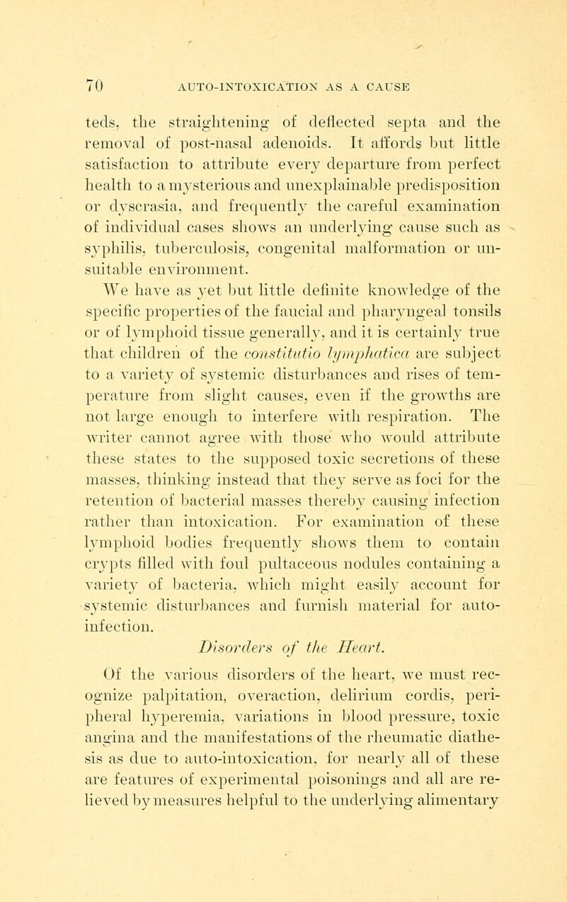 teds, the straightening of deflected septa and the removal of post-nasal adenoids. It affords but little satisfaction to attribute every departure from perfect health to a mysterious and unexplainable predisposition or dyscrasia, and frequently the careful examination of individual cases shows an underlying cause such as syphilis, tuberculosis, congenital malformation or un- suitable environment. We have as yet but little definite knowledge of the specific properties of the faucial and pharyngeal tonsils or of lymphoid tissue generally, and it is certainl}'' true that children of the constitutio lymphat'ica are subject to a variety of systemic disturbances and rises of tem- perature from slight causes, even if the growths are not large enough to interfere with respiration. The writer cannot agree with those who would attribute these states to the supposed toxic secretions of these masses, thinking instead that they serve as foci for the retention of bacterial masses thereby causing infection rather than intoxication. For examination of these lymphoid bodies frequently shows them to contain crypts filled with foul pultaceous nodules containing a variety of bacteria, which might easily account for ■systemic disturbances and furnish material for auto- infection. Disorders of the Heart. Of the various disorders of the heart, we must rec- ognize palpitation, overaction, delirium cordis, peri- pheral hyperemia, variations in blood pressure, toxic angina and the manifestations of the rheumatic diathe- sis as due to auto-intoxication, for nearly all of these are features of experimental poisonings and all are re- lieved by measures helpful to the underlying alimentary