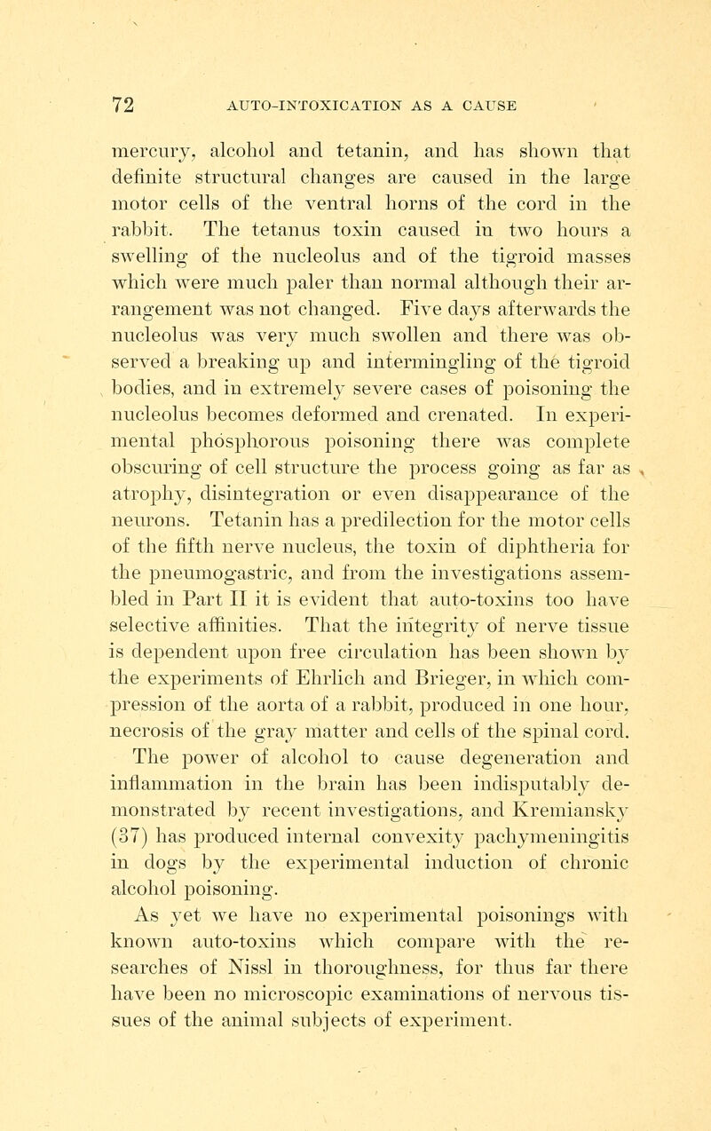 mercury, alcohol and tetanin, and has shown that definite structural changes are caused in the large motor cells of the ventral horns of the cord in the rabbit. The tetanus toxin caused in two hours a swelling of the nucleolus and of the tigroid masses which were much paler than normal although their ar- rangement was not changed. Five days afterwards the nucleolus was very much swollen and there was ob- served a breaking up and intermingling of the tigroid bodies, and in extremely severe cases of j)oisoning the nucleolus becomes deformed and crenated. In experi- mental phosphorous poisoning there was complete obscuring of cell structure the process going as far as atrojDhy, disintegration or even disappearance of the neurons. Tetanin has a predilection for the motor cells of the fifth nerve nucleus, the toxin of diphtheria for the pneumogastric, and from the investigations assem- bled in Part II it is evident that auto-toxins too have selective affinities. That the integrity of nerve tissue is dependent upon free circulation has been shown by the experiments of Ehrlich and Brieger, in wdiich com- jDression of the aorta of a rabbit, produced in one hour, necrosis of the gray matter and cells of the spinal cord. The power of alcohol to cause degeneration and inflammation in the brain has been indisputably de- monstrated by recent investigations, and Kremiansky (37) has produced internal convexity pachymeningitis in dogs by the experimental induction of chronic alcohol poisoning. As yet we have no experimental poisonings with known auto-toxins which compare with the re- searches of Nissl in thoroughness, for thus far there have been no microscopic examinations of nervous tis- sues of the animal subjects of experiment.