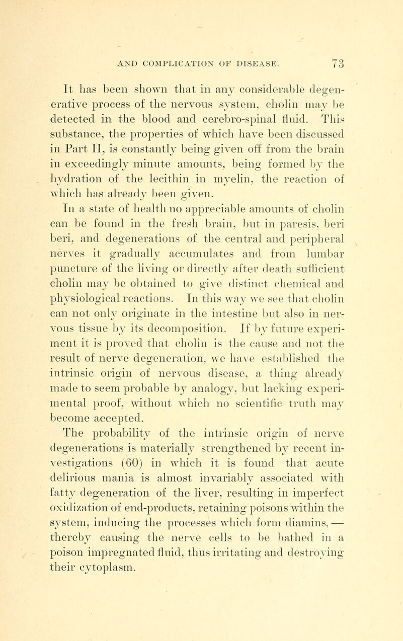 It has been shown that in any considerable degen- erative process of the nervous system, cholin may be detected in the blood and cerebro-spinal fluid. This substance, the properties of which have been discussed in Part II, is constantly being given oif from the l^rain in exceedingly minute amounts, being formed l)y the hydration of the lecithin in myelin, the reaction of which has alreadv been o-iven. In a state of health no appreciable amounts of cholin can be found in the fresh brain, but in paresis, beri beri, and degenerations of the central and peripheral nerves it gradually accumulates and from lumbar puncture of the living or directly after death sufficient cholin may be obtained to give distinct chemical and physiological reactions. In this w^a}^ we see that cholin can not onl}^ originate in the intestine l3ut also in ner- vous tissue by its decomposition. If by future experi- ment it is proved that cholin is the cause and not the result of nerve degeneration, we have established the intrinsic origin of nervous disease, a thing alreadj'^ made to seem probable by analogy, but lacking experi- mental proof, without which no scientific truth may become accepted. The probability of the intrinsic origin of nerve degenerations is materially strengthened by recent in- vestigations (60) in which it is found that a.cute delirious mania is almost invariably associated with fatty degeneration of the liver, resulting in imperfect oxidization of end-products, retaining poisons within the system, inducing the processes which form diamins, — thereby causing the nerve cells to be bathed in a poison impregnated fluid, thus irritating and destroying their cytoplasm.