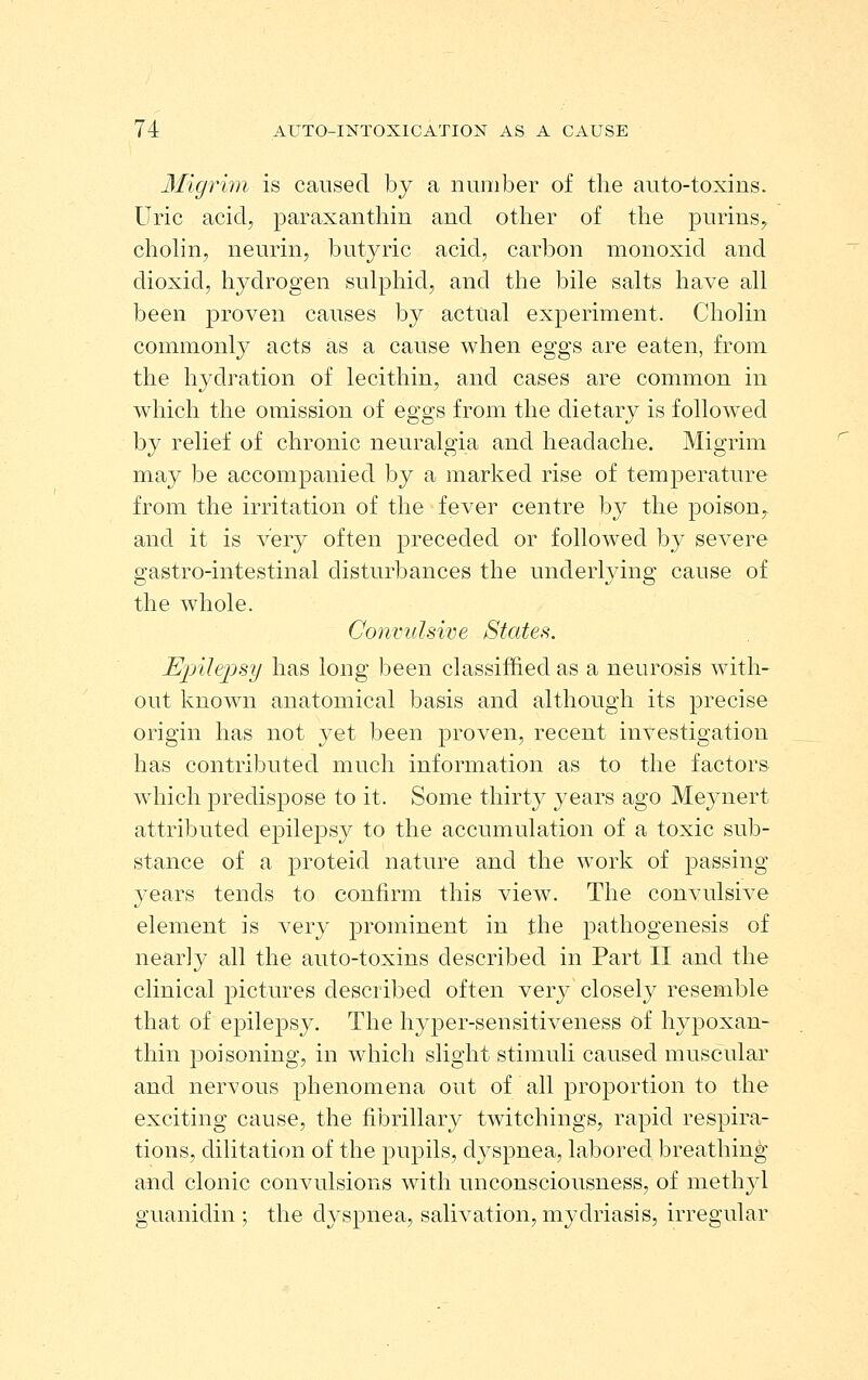 Migrim is caused by a number of the auto-toxins. Uric acid, paraxanthin and other of the purins^ chohn, neurin, butyric acid, carbon monoxid and dioxid, hydrogen sulphid, and the bile salts have all been proven causes by actual experiment. Cholin commonly acts as a cause when eggs are eaten, from the hydration of lecithin, and cases are common in which the omission of eggs from the dietary is followed by relief of chronic neuralgia and headache. Migrim may be accompanied by a marked rise of temperature from the irritation of the fever centre by the poison^ and it is very often preceded or followed by severe gastro-intestinal disturbances the underlying cause of the whole. Convulsive States. Epilepsy has long been classifhed as a neurosis with- out known anatomical basis and although its precise origin has not yet been proven, recent int^estigation has contributed much information as to the factors which predispose to it. Some thirty years ago Meynert attributed epilepsy to the accumulation of a toxic sub- stance of a proteid nature and the work of passing years tends to confirm this view. The convulsive element is very prominent in the pathogenesis of nearly all the auto-toxins described in Part II and the clinical pictures described often very closely resemble that of epilepsy. The hyper-sensitiveness of hypoxan- thin poisoning, in which slight stimuli caused muscular and nervous phenomena out of all proportion to the exciting cause, the fibrillary twitchings, rapid respira- tions, dilitation of the pupils, dyspnea, labored breathing and clonic convulsions with unconsciousness, of methjd guanidin ; the dyspnea, salivation, mydriasis, irregular