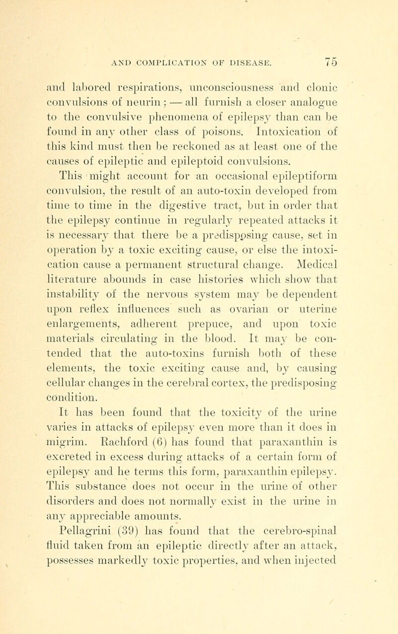 and lal^ored respirations, unconsciousness and clonic convulsions of neurin ; — all furnish a closer analogue to the convulsive phenomena of epilepsy than can be found in any other class of poisons. Intoxication of this kind must then be reckoned as at least one of the causes of epileptic and epileptoid convulsions. This might account for an occasional epileptiform convulsion, the result of an auto-toxin developed from time to time in the digestive tract, but in order that the epilepsy continue in regularly repeated attacks it is necessary that there be a j^redisppsing cause, set in operation by a toxic exciting cause, or else the intoxi- cation cause a permanent structural change. Medical literature abounds in case histories which show that instability of the nervous system may be dependent upon reflex influences such as ovarian or uterine enlargements, adherent prepuce, and upon toxic materials circulating in the blood. It may be con- tended that the auto-toxins furnish both of these elements, the toxic exciting cause and, by causing cellular changes in the cerebral cortex, the predisposing condition. It has been found that the toxicity of the urine varies in attacks of epilepsy even more than it does in migrim. Rachford (6) has found that paraxanthin is excreted in excess during attacks of a certain form of epilepsy and he terms this form, paraxanthin epilepsy. This substance does not occur in the urine of other disorders and does not normally exist in the urine in any appreciable amounts. Pellagrini (39) has found that the cerebro-spinal fluid taken from an epileptic directly after an attack, possesses markedly toxic properties, and when injected