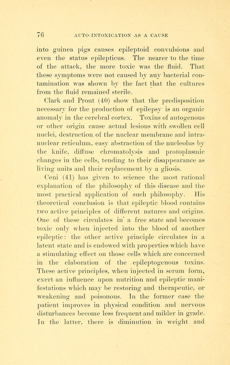 into guinea pigs causes epileptoicl convulsions and even the status epilepticus. The nearer to the time of the attack, the more toxic was tlie fluid. That these symptoms were not caused by any bacterial con- tamination was shown by the fact that the cultures from the fluid remained sterile. Clark and Prout (40) show that the predisposition necessary for the production of epilepsy is an organic anomaly in the cerebral cortex. Toxins of autogenous or other oritJ-in cause actual lesions wdth swollen cell nuclei, destruction of the nuclear membrane and intra- nuclear reticulum, easy abstraction of the nucleolus by the knife, diffuse chromatolysis and protoplasmic changes in the cells, tending to their disappearance as living units and their replacement by a gliosis. Ceni (41) has given to science the most rational explanation of the philosophy of this disease and the most practical application of such philosophy. His theoretical conclusion is that epileptic blood contains two active principles of different natures and origins. One of these circulates in' a free state and becomes toxic only when injected into the blood of another epileptic: the other active principle circulates in a latent state and is endowed with properties which have a stimulating effect on those cells which are concerned in the elaboration of the epileptogenous toxins. These active jorinciples, when injected in serum form, exert an influence upon nutrition and epileptic mani- festations which may be restoring and therapeutic, or weakening and poisonous. In tlie former case the patient improves in physical condition and nervous disturbances become less frequent and milder in grade. In the latter, there is diminution in weight and