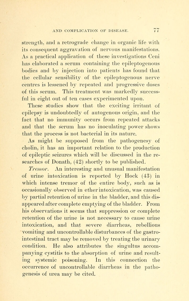 strength, and a retrograde change in organic hfe with its consequent ag-gravation of nervous manifestations. As a practical application of these investigations Ceni has elaborated a serum containing the epileptogenous bodies and by injection into patients has found that the cellular sensibility of the epileptogenous nerve centres is lessened by repeated and progressive doses of this serum. This treatment was markedly success- ful in eight out of ten cases experimented upon. These studies show that the exciting irritant of epilepsy is undoubtedly of autogenous origin, and the fact that no immunity occurs from repeated attacks and that the serum has no inoculating power shows that the process is not bacterial in its nature. As might be supposed from the pathogenesy of cholin, it has an important relation to the production of epileptic seizures which will be discussed in the re- searches of Donath, (42) shortly to be published. Tremor. An interesting and unusual manifestation of urine intoxication is reported by Hock (43) in which intense tremor of the entire body, such as is occasionally observed in ether intoxication, was caused by partial retention of urine in the bladder, and this dis- appeared after complete emptying of the bladder. From his observations it seems that suppression or complete retention of the urine is not necessary to cause urine intoxication, and that severe diarrheas, rebellious vomiting and uncontrollable disturbances of the gastro- intestinal tract may be removed by treating the urinary condition. He also attributes the singultus accom- panying cystitis to the absorption of urine and resiilt- ing systemic poisoning. In this connection the occurrence of uncontrollable diarrheas in the patho- genesis of urea may be cited.