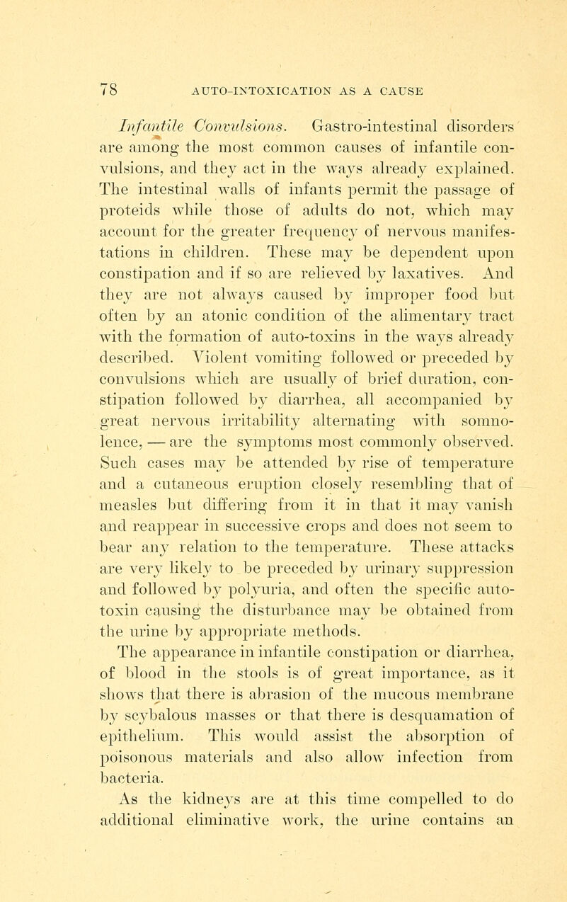 Infantile Convulsions. Gastro-intestinal disorders are among the most common causes of infantile con- vulsions, and they act in the ways already explained. The intestinal walls of infants permit the passage of proteids while those of adults do not, which may account for the greater frequency of nervous manifes- tations in children. These may be dependent upon constipation and if so are relieved by laxatives. And they are not always caused by improper food but often by an atonic condition of the alimentary tract with the formation of auto-toxins in the ways already described. Violent vomiting followed or preceded by convulsions which are nsually of brief duration, con- stipation followed by diarrhea, all accomjDanied by great nervous irritability alternating with somno- lence,— are the symptoms most commonly observed. Such cases may be attended by rise of temperature and a cutaneous eruption closely resembling that of measles but differing from it in that it may vanish and reappear in successive crops and does not seem to bear any relation to the temperature. These attacks are very likely to be preceded by urinary suppression and followed by polyuria, and often the specific auto- toxin causing the disturbance may be obtained from the urine by apjoropriate methods. The appearance in infantile constipation or diarrhea, of blood in the stools is of great importance, as it shows that there is abrasion of the mucous membrane by scybalous masses or that there is desquamation of epitheliiun. This would assist the absorption of poisonous materials and also allow infection from bacteria. As the kidne3's are at this time compelled to do additional eliminative work, the urine contains an
