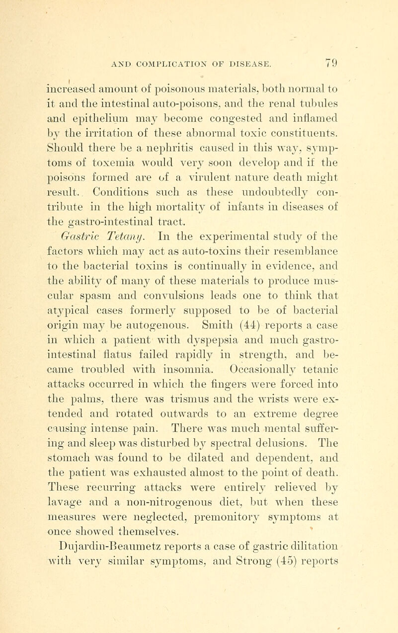 increased amount of poisonous materials, both normal to it and the intestinal auto-poisons, and the renal tubules and epithelium may become congested and inflamed by the irritation of these abnormal toxic constituents. Should there be a nephritis caused in this way, symp- toms of toxemia would very soon develop and if the poisons formed are of a virulent nature death might result. Conditions such as these undoubtedly con- tribute in the high mortality of infants in diseases of the gastro-intestinal tract. Gastric Tetany. In the experimental study of the factors which ma}^ act as auto-toxins their resemblance to the bacterial toxins is continually in evidence, and the ability of many of these materials to produce mus- cular spasm and convulsions leads one to think that atypical cases formerl}^ supposed to be of bacterial origin may be autogenous. Smith (44) reports a case in which a patient with dyspepsia and much gastro- intestinal flatus failed rapidly in strength, and be- came troubled with insomnia. Occasionally tetanic attacks occurred in which the fingers were forced into the palms, there was trismus and the wrists were ex- tended and rotated outwards to an extreme deo^ree causing intense pain. There was much mental suffer- ing and sleep was disturbed by spectral delusions. The stomach was found to be dilated and dependent, and the patient was exhausted almost to the point of death. These recurring attacks were entirely relieved by lavage and a non-nitrogenous diet, but when these measures were neglected, premonitory symptoms at once showed themselves. Dujardin-Beaumetz reports a case of gastric dilitation with very similar symptoms, and Strong (45) reports