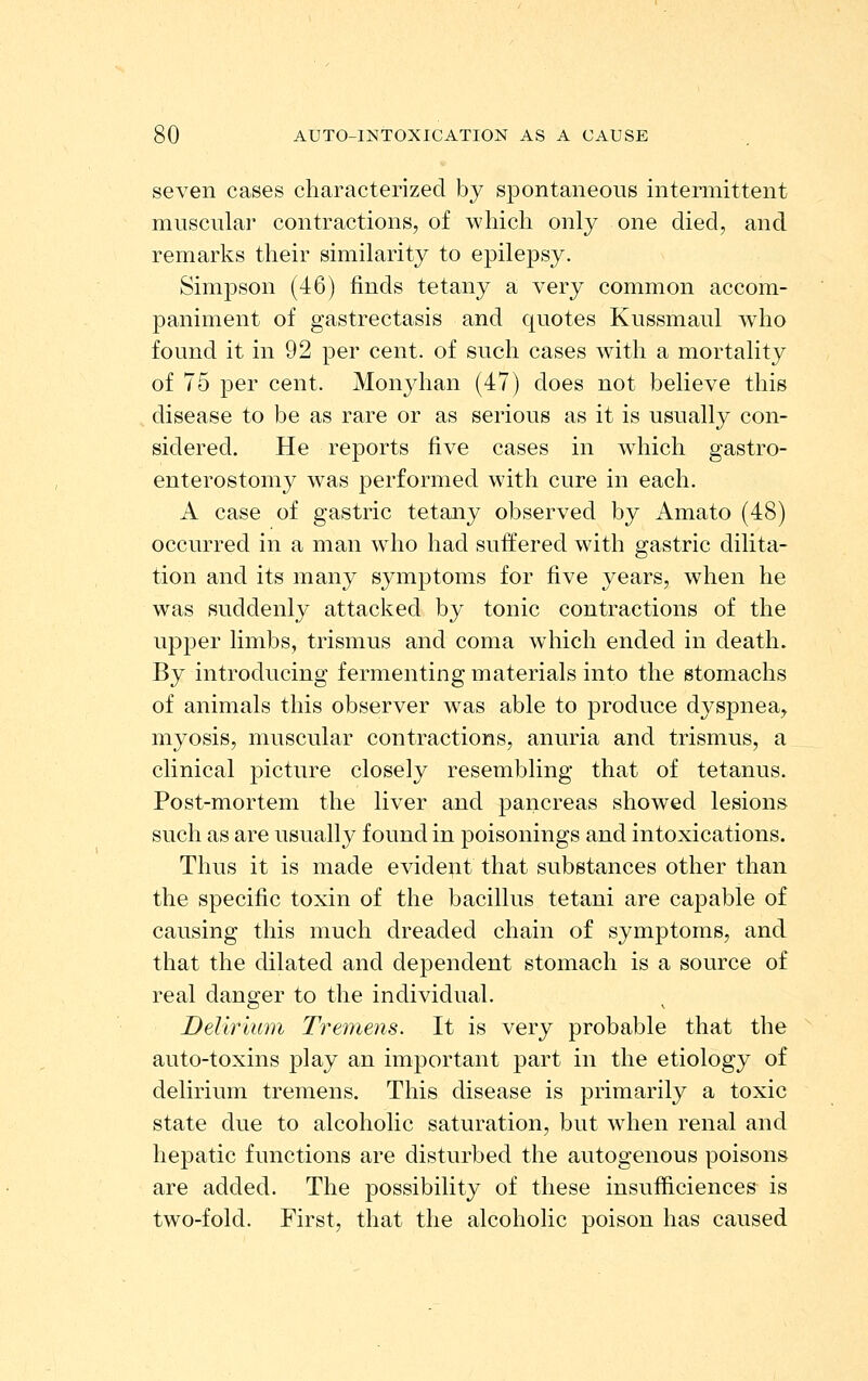 seven cases characterized by spontaneous intermittent muscular contractions, of which only one died, and remarks their similarity to epilepsy. Simpson (46) finds tetany a very common accom- paniment of gastrectasis and quotes Kussmaul who found it in 92 per cent, of such cases with a mortality of 75 per cent. Monyhan (47) does not believe this disease to be as rare or as serious as it is usually con- sidered. He reports five cases in which gastro- enterostomy was performed with cure in each. A case of gastric tetany observed by Amato (48) occurred in a man who had suffered with gastric dilita- tion and its many symptoms for five years, when he was suddenly attacked by tonic contractions of the upper limbs, trismus and coma which ended in death. By introducing fermenting materials into the stomachs of animals this observer was able to produce dyspnea, myosis, muscular contractions, anuria and trismus, a clinical picture closely resembling that of tetanus. Post-mortem the liver and pancreas showed lesions such as are usually found in poisonings and intoxications. Thus it is made evident that substances other than the specific toxin of the bacillus tetani are capable of causing this much dreaded chain of symptoms, and that the dilated and dependent stomach is a source of real danger to the individual. Delirium Tremens. It is very probable that the auto-toxins play an important part in the etiology of delirium tremens. This disease is primarily a toxic state due to alcoholic saturation, but when renal and hepatic functions are disturbed the autogenous poisons are added. The possibility of these insufficiences is two-fold. First, that the alcoholic poison has caused