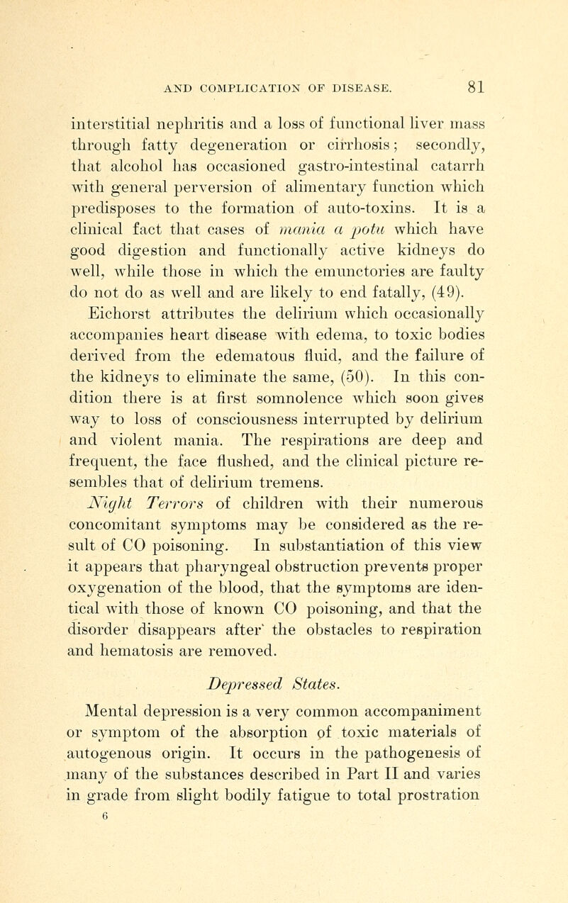 interstitial nephritis and a loss of functional liver mass through fatty degeneration or cirrhosis; secondly, that alcohol has occasioned gastro-intestinal catarrh with general perversion of alimentary function which predisposes to the formation of anto-toxins. It is a clinical fact that cases of mania a j^ottc which have good digestion and functionally active kidneys do well, while those in which the emunctories are faulty do not do as well and are likely to end fatally, (49). Eichorst attributes the delirium which occasionally accompanies heart disease with edema, to toxic bodies derived from the edematous fluid, and the failure of the kidneys to eliminate the same, (50). In this con- dition there is at first somnolence which soon gives way to loss of consciousness interrupted by delirium and violent mania. The respirations are deep and frequent, the face flushed, and the clinical picture re- sembles that of delirium tremens. Night Terrors of children with their numerous concomitant symptoms may be considered as the re- sult of CO poisoning. In substantiation of this view it appears that pharyngeal obstruction prevents proper oxygenation of the blood, that the symptoms are iden- tical with those of known CO poisoning, and that the disorder disappears after' the obstacles to respiration and hematosis are removed. Depressed States. Mental depression is a very common accompaniment or symptom of the absorption of toxic materials of autogenous origin. It occurs in the pathogenesis of many of the substances described in Part II and varies in grade from slight bodily fatigue to total prostration