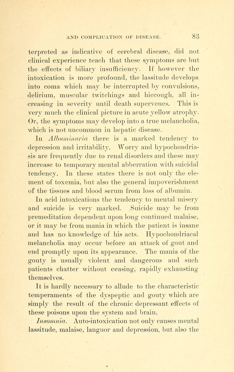 terpreted as indicative of cerebral disease, did not clinical experience teach that these symptoms are but the effects of biliary insufficiency. If however the intoxication is more profound, the lassitude develops into coma which may be interrupted by convulsions, delirium, muscular twitchings and hiccough, all in- creasing in severity until death supervenes. This is very much the clinical picture in acute yellow atrophy. Or, the symptoms may develop into a true melancholia, which is not uncommon in hepatic disease. In Alhuininuria there is a marked tendency to depression and irritability. Worry and hypochondria- sis are frequently due to renal disorders and these may increase to temporary mental abberration with suicidal tendency. In these states there is not only the ele- ment of toxemia, but also the general impoverishment of the tissues and blood serum from loss of albumin. In acid intoxications the tendency to mental misery and suicide is very marked. Suicide may be from premeditation dependent upon long continued malaise, or it may be from mania in which the patient is insane and has no knowledge of his acts. Hypochondriacal melancholia may occur before an attack of gout and end promptly upon its appearance. The mania of the gouty is usually violent and dangerous and such patients chatter without ceasing, rapidly exhausting themselves. It is hardly necessary to allude to the characteristic temperaments of the dyspeptic and gouty which are simply the result of the chronic depressant effects of these poisons upon the system and brain. Insomnia. Auto-intoxication not only causes mental lassitude, malaise, languor and depression, but also the