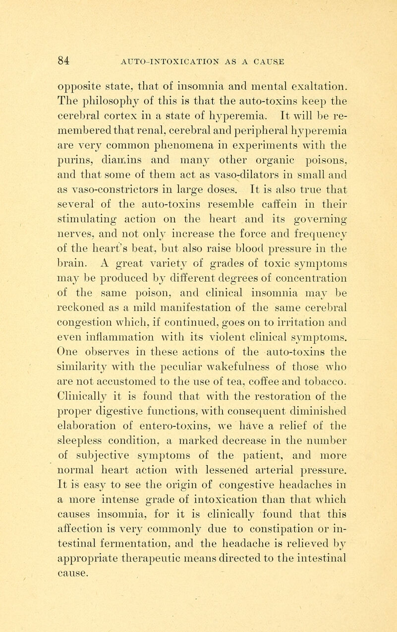 opposite state, that of insomnia and mental exaltation. The philosophy of this is that the auto-toxins keep the cerebral cortex in a state of hyperemia. It will be re- membered that renal, cerebral and peripheral hyperemia are very common phenomena in experhnents with the purins, diamins and many other organic poisons, and that some of them act as vaso-dilators in small and as vaso-constrictors in large doses. It is also true that several of the auto-toxins resemble caffein in their stimulating action on the heart and its governing nerves, and not only increase the force and frequency of the heart's beat, but also raise blood pressure in the brain. A great variety of grades of toxic symptoms may be produced by different degrees of concentration of the same poison, and clinical insomnia may be reckoned as a mild manifestation of the same cerebral congestion which, if continued, goes on to irritation and even inflammation with its violent clinical symptoms. One observes in these actions of the auto-toxins the similarity with the peculiar wakefulness of those who are not accustomed to the use of tea, coffee and tobacco. Clinically it is found that with the restoration of the proper digestive functions, with consequent diminished elaboration of entero-toxins, we have a relief of the sleepless condition, a marked decrease in the number of subjective symptoms of the patient, and more normal heart action with lessened arterial pressure. It is easy to see the origin of congestive headaches in a more intense grade of intoxication than that which causes insomnia, for it is clinically found that this affection is very commonly due to constipation or in- testinal fermentation, and the headache is relieved by appropriate therapeutic means directed to the intestinal cause.