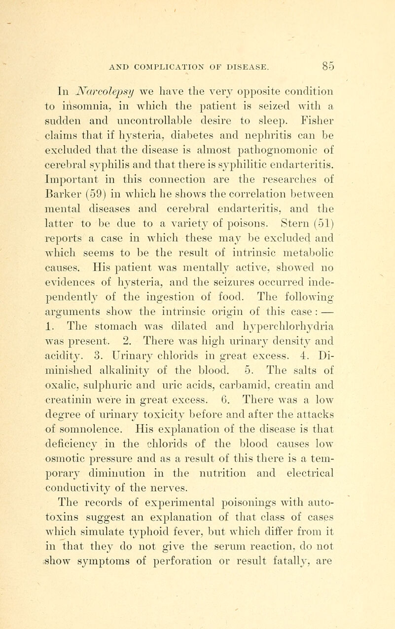 In Narcolepsy we have the very opposite condition to insomnia, in which the patient is seized with a sudden and uncontroUable desire to sleep. Fisher claims that if hysteria, diabetes and nephritis can be excluded that the disease is almost pathognomonic of cerebral syphilis and that there is syphilitic endarteritis. Important in this connection are the researches of Barker (59) in which he shows the correlation between mental diseases and cerebral endarteritis, and the latter to be due to a variety of poisons. Stern (51) reports a case in which these may be excluded and which seems to be the result of intrinsic metabolic causes. His patient was mentally active, showed no evidences of hysteria, and the seizures occurred inde- pendently of the ingestion of food. The following arguments show the intrinsic origin of this case : — 1. The stomach was dilated and hyperchlorhydria was present. 2. There was high urinary density and acidity. 3. Urinary chlorids in great excess. 4. Di- minished alkalinity of the blood. 5. The salts of oxalic, sulphuric and uric acids, carbamid, creatin and creatinin were in great excess. 6. There was a low degree of urinary toxicity before and after the attacks of somnolence. His explanation of the disease is that deficiency in the chlorids of the blood causes low osmotic pressure and as a result of this there is a tem- porary diminution in the nutrition and electrical conductivity of the nerves. The records of experimental poisonings with auto- toxins suggest an explanation of that class of cases which simulate typhoid fever, but which differ from it in that they do not give the serum reaction, do not show symptoms of perforation or result fatally, are