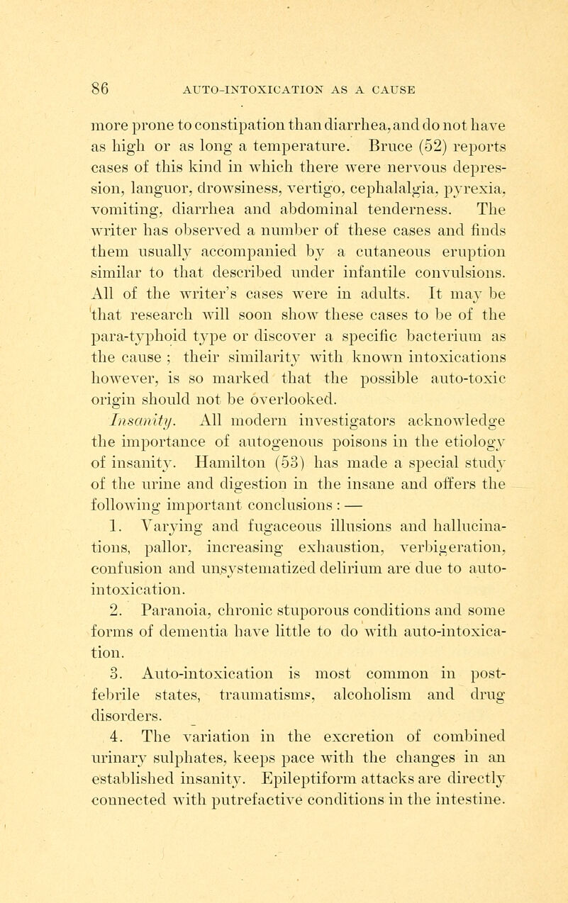 more prone to constipation than diarrhea, and do not have as high or as long a temperature. Bruce (52) reports cases of this kind in which there were nervous depres- sion, languor, drowsiness, vertigo, cephalalgia, joyrexia, vomiting, diarrhea and abdominal tenderness. The writer has observed a number of these cases and finds them usually accompanied by a cutaneous eruption similar to that described under infantile convulsions. All of the writer's cases were in adults. It may be 'that research will soon show these cases to be of the para-typhoid type or discover a specific l^acterium as the cause ; their similarity with known intoxications however, is so marked that the possible auto-toxic origin should not be overlooked. Insanity. All modern investigators acknowledge the importance of autogenous poisons in the etiology of insanity. Hamilton (53) has made a special study of the urine and dis:estion in the insane and offers the following important conclusions : — 1. Varying and fugaceous illusions and hallucina- tions, pallor, increasing exhaustion, verbigeration, confusion and unsystematized delirium are due to auto- intoxication. 2. Paranoia, chronic stuporous conditions and some forms of dementia have little to do with auto-intoxica- tion. 3. Auto-intoxication is most common in post- febrile states, traumatisms, alcoholism and drug- disorders. 4. The variation in the excretion of combined urinary sulphates, keeps pace with the changes in an established insanity. Epileptiform attacks are directly connected with putrefactive conditions in the intestine.