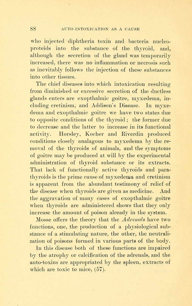 who injected diphtheria toxin and bacteria nucleo- proteids into the substance of the thyroid, and, although the secretion of the gland was temporarily increased, there was no inflammation or necrosis such as inevitably follows the injection of these substances into other tissues. The chief diseases into which intoxication resultino; from diminished or excessive secretion of the ductless glands enters are exopthalmic goitre, myxedema, in- cluding cretinism; and Addison's Disease. In myxe- dema and exopthalmic goitre we have two states due to opposite conditions of the thyroid; the former due to decrease and the latter to increase in its functional activity. Horsley, Kocher and Riverdin produced conditions closely analagous to myxedema by the re- moval of the thyroids of animals, and the symptoms of goitre may be produced at will by the experimental administration of thyroid substance or its extracts. That lack of functionally active thyroids and para- thyroids is the prime cause of myxedema and cretinism is apparent from the abundant testimony of relief of the disease when thyroids are given as medicine. And the aggravation of many cases of exopthalmic goitre when thyroids are administered shows that they only increase the amount of poison already in the system. Mosse offers the theory that the Adrenals have two functions, one, the production of a physiological sub- stance of a stimulating nature, the other, the neutrali- zation of poisons formed in various parts of the body. In this disease both of these functions are impaired by the atrophy or calcification of the adrenals, and the auto-toxins are appropriated by the spleen, extracts of which are toxic to mice, (57).