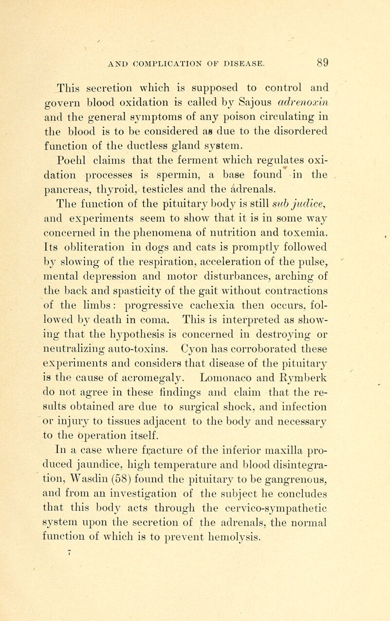 This secretion which is supposed to control and govern blood oxidation is called by Sajous adrenoxin and the general symptoms of any poison circulating in the blood is to be considered as due to the disordered function of the ductless gland system. Poehl claims that the ferment which regulates oxi- dation processes is spermin, a base found in the pancreas, thyroid, testicles and the adrenals. The function of the pituitary body is still s?^6/i^cZice, and experiments seem to show that it is in some way concerned in the phenomena of nutrition and toxemia. Its obliteration in dogs and cats is promptly followed by slowing of the respiration, acceleration of the pulse, mental depression and motor disturbances, arching of the back and spasticity of the gait without contractions of the limbs: progressive cachexia then occurs, fol- lowed by death in coma. This is interpreted as show- ing that the hypothesis is concerned in destroying or neutralizing auto-toxins. Cyon has corroborated these experiments and considers that disease of the pituitary is the cause of acromegaly. Lomonaco and Rymberk do not agree in these findings and claim that the re- salts obtained are due to surgical shock, and infection or injury to tissues adjacent to the body and necessary to the operation itself. In a case where fi;acture of the inferior maxilla pro- duced jaundice, high temperature and blood disintegra- tion, Wasdin (58) found the pituitary to be gangrenous, and from an investigation of the subject he concludes that this body acts through the cervico-sympathetic system upon the secretion of the adrenals, the normal function of wdiich is to prevent hemolysis.