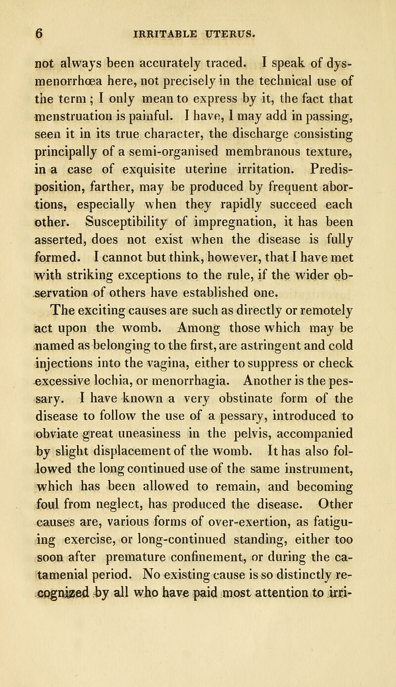 not always been accurately traced. I speak of dys- menorrhea here, not precisely in the technical use of the term; I only mean to express by it, the fact that menstruation is painful. I have, 1 may add in passing, seen it in its true character, the discharge consisting principally of a semi-organised membranous texture, in a case of exquisite uterine irritation. Predis- position, farther, may be produced by frequent abor- tions, especially when they rapidly succeed each other. Susceptibility of impregnation, it has been asserted, does not exist when the disease is fully formed. I cannot but think, however, that I have met with striking exceptions to the rule, if the wider ob- servation of others have established one. The exciting causes are such as directly or remotely act upon the womb. Among those which may be named as belonging to the first, are astringent and cold injections into the vagina, either to suppress or check excessive lochia, or menorrhagia. Another is the pes- sary. I have known a very obstinate form of the disease to follow the use of a pessary, introduced to obviate great uneasiness in the pelvis, accompanied by slight displacement of the womb. It has also fol- lowed the long continued use of the same instrument, which has been allowed to remain, and becoming foul from neglect, has produced the disease. Other causes are, various forms of over-exertion, as fatigu- ing exercise, or long-continued standing, either too soon after premature confinement, or during the ca- tamenial period. No existing cause is so distinctly re- cognjjsed by all who have paid most attention to irri-