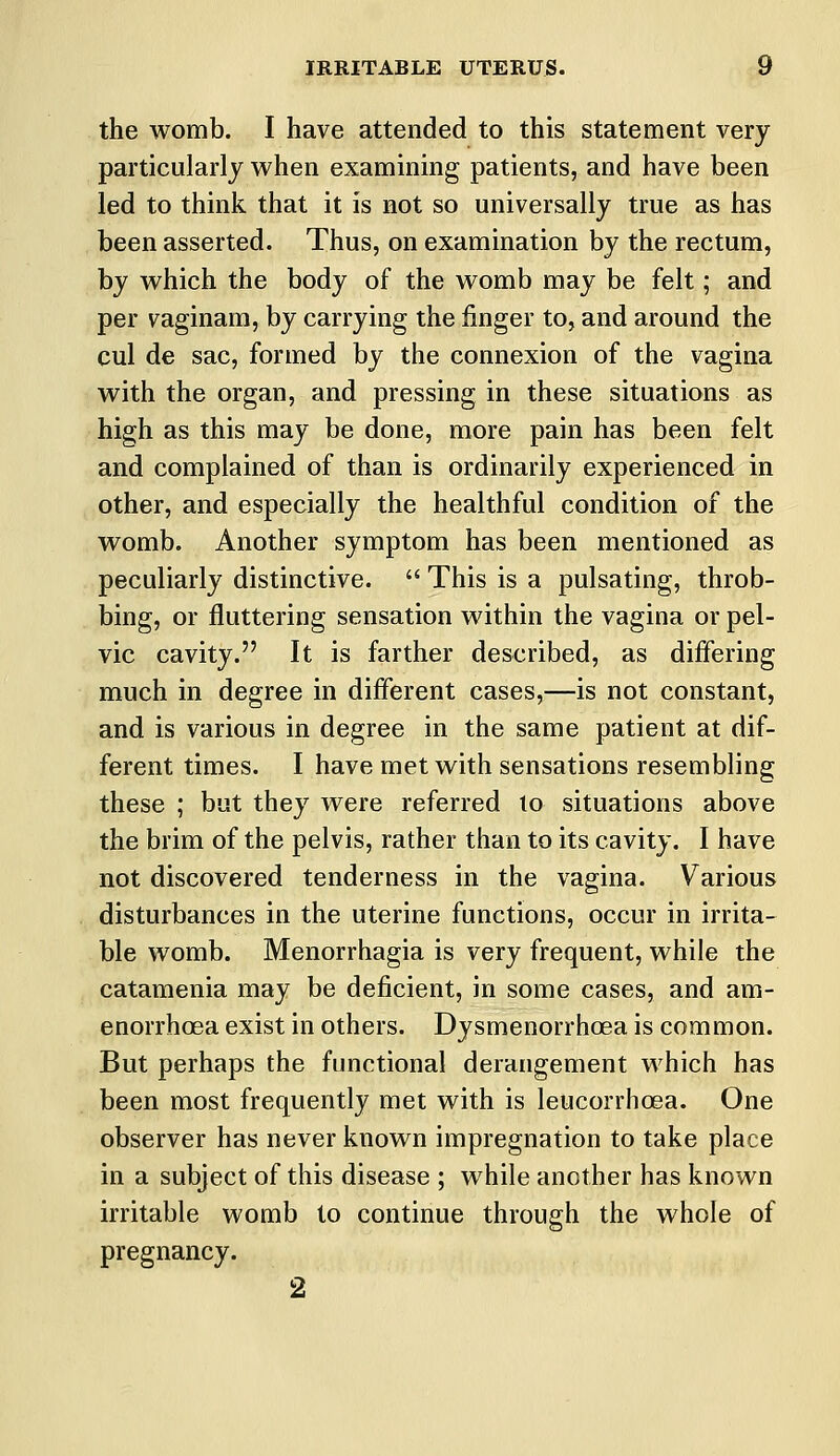 the womb. I have attended to this statement very particularly when examining patients, and have been led to think that it is not so universally true as has been asserted. Thus, on examination by the rectum, by which the body of the womb may be felt; and per vaginam, by carrying the finger to, and around the cul de sac, formed by the connexion of the vagina with the organ, and pressing in these situations as high as this may be done, more pain has been felt and complained of than is ordinarily experienced in other, and especially the healthful condition of the womb. Another symptom has been mentioned as peculiarly distinctive.  This is a pulsating, throb- bing, or fluttering sensation within the vagina or pel- vic cavity. It is farther described, as differing much in degree in different cases,—is not constant, and is various in degree in the same patient at dif- ferent times. I have met with sensations resembling these ; but they were referred to situations above the brim of the pelvis, rather than to its cavity. I have not discovered tenderness in the vagina. Various disturbances in the uterine functions, occur in irrita- ble womb. Menorrhagia is very frequent, while the catamenia may be deficient, in some cases, and am- enorrhoea exist in others. Dysmenorrhcea is common. But perhaps the functional derangement which has been most frequently met with is leucorrhcea. One observer has never known impregnation to take place in a subject of this disease ; while another has known irritable womb to continue through the whole of pregnancy. 2