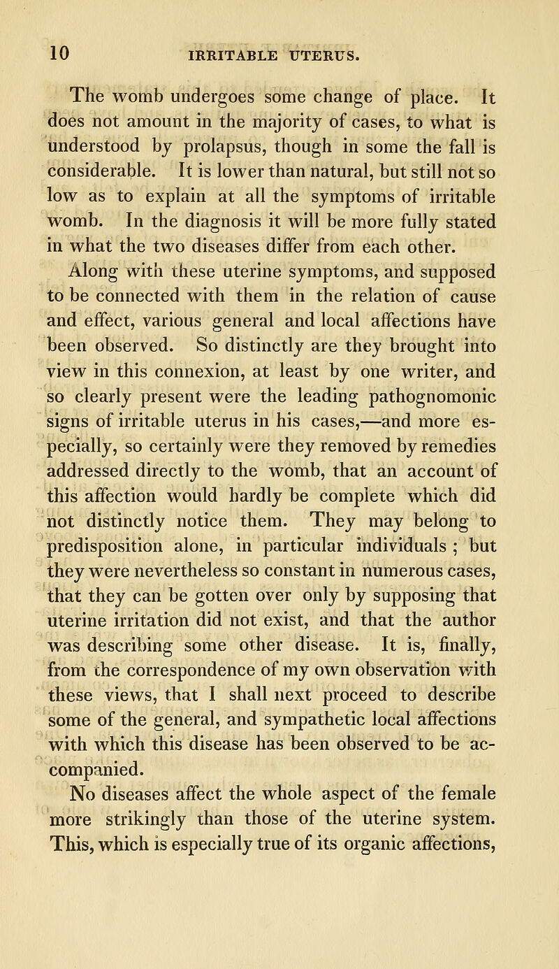 The womb undergoes some change of place. It does not amount in the majority of cases, to what is understood by prolapsus, though in some the fall is considerable. It is lower than natural, but still not so low as to explain at all the symptoms of irritable womb. In the diagnosis it will be more fully stated in what the two diseases differ from each other. Along with these uterine symptoms, and supposed to be connected with them in the relation of cause and effect, various general and local affections have been observed. So distinctly are they brought into view in this connexion, at least by one writer, and so clearly present were the leading pathognomonic signs of irritable uterus in his cases,—and more es- pecially, so certainly were they removed by remedies addressed directly to the womb, that an account of this affection would hardly be complete which did hot distinctly notice them. They may belong to predisposition alone, in particular individuals ; but they were nevertheless so constant in numerous cases, that they can be gotten over only by supposing that uterine irritation did not exist, and that the author was describing some other disease. It is, finally, from the correspondence of my own observation with these views, that I shall next proceed to describe some of the general, and sympathetic local affections with which this disease has been observed to be ac- companied. No diseases affect the whole aspect of the female more strikingly than those of the uterine system. This, which is especially true of its organic affections,
