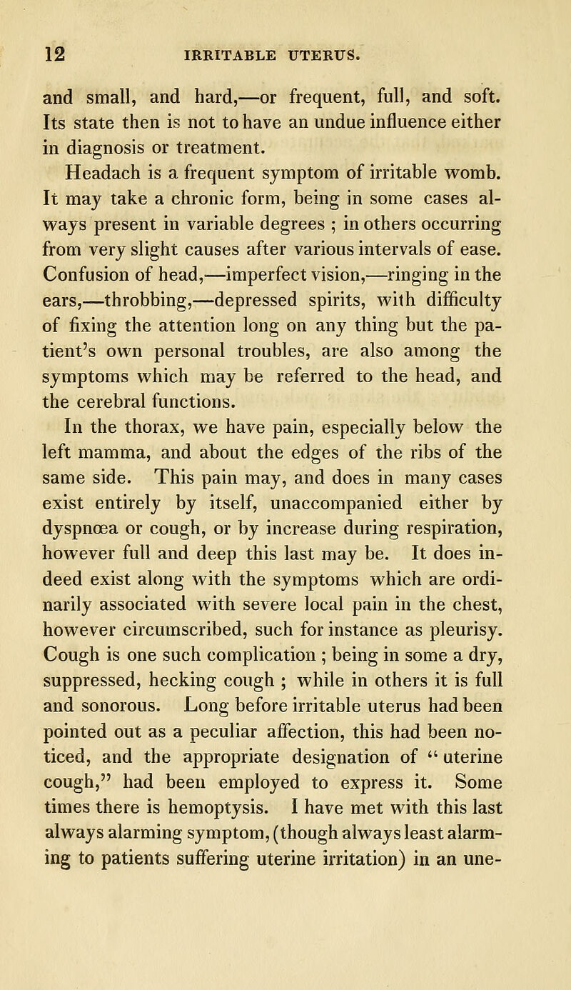 and small, and hard,—or frequent, full, and soft. Its state then is not to have an undue influence either in diagnosis or treatment. Headach is a frequent symptom of irritable womb. It may take a chronic form, being in some cases al- ways present in variable degrees ; in others occurring from very slight causes after various intervals of ease. Confusion of head,-—imperfect vision,—ringing in the ears,—throbbing,—depressed spirits, with difficulty of fixing the attention long on any thing but the pa- tient's own personal troubles, are also among the symptoms which may be referred to the head, and the cerebral functions. In the thorax, we have pain, especially below the left mamma, and about the edges of the ribs of the same side. This pain may, and does in many cases exist entirely by itself, unaccompanied either by dyspnoea or cough, or by increase during respiration, however full and deep this last may be. It does in- deed exist along with the symptoms which are ordi- narily associated with severe local pain in the chest, however circumscribed, such for instance as pleurisy. Cough is one such complication ; being in some a dry, suppressed, hecking cough ; while in others it is full and sonorous. Long before irritable uterus had been pointed out as a peculiar affection, this had been no- ticed, and the appropriate designation of  uterine cough, had been employed to express it. Some times there is hemoptysis. I have met with this last always alarming symptom, (though always least alarm- ing to patients suffering uterine irritation) in an une-