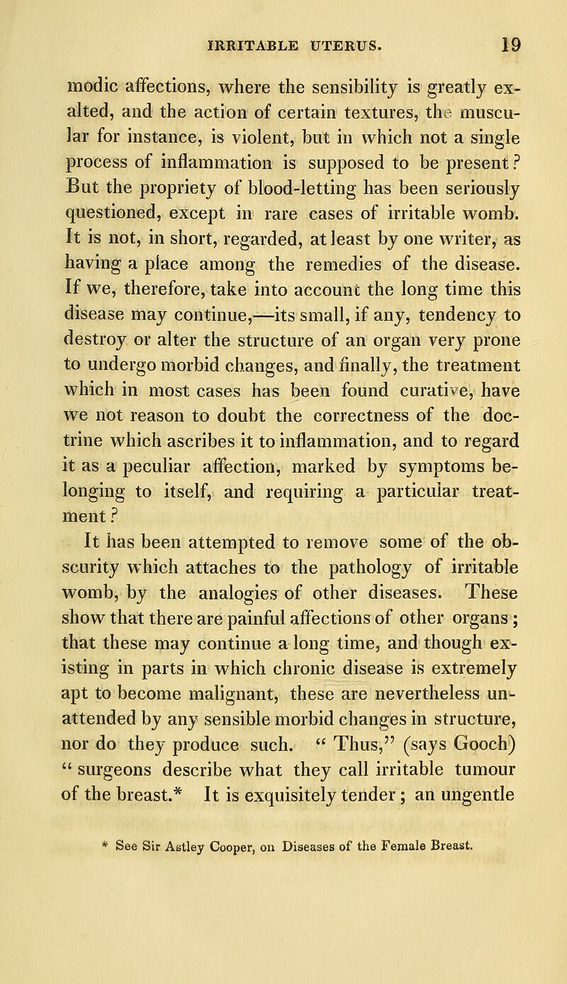 modic affections, where the sensibility is greatly ex- alted, and the action of certain textures, the muscu- lar for instance, is violent, but in which not a single process of inflammation is supposed to be present ? But the propriety of blood-letting has been seriously questioned, except in rare cases of irritable womb. It is not, in short, regarded, at least by one writer, as having a place among the remedies of the disease. If we, therefore, take into account the long time this disease may continue,—its small, if any, tendency to destroy or alter the structure of an organ very prone to undergo morbid changes, and finally, the treatment which in most cases has been found curative, have we not reason to doubt the correctness of the doc- trine which ascribes it to inflammation, and to regard it as a peculiar affection, marked by symptoms be- longing to itself, and requiring a particular treat- ment ? It has been attempted to remove some of the ob- scurity which attaches to the pathology of irritable womb, by the analogies of other diseases. These show that there are painful affections of other organs ; that these may continue a long time, and though ex- isting in parts in which chronic disease is extremely apt to become malignant, these are nevertheless un- attended by any sensible morbid changes in structure, nor do they produce such.  Thus, (says Gooch)  surgeons describe what they call irritable tumour of the breast.* It is exquisitely tender; an ungentle * See Sir Astley Cooper, on Diseases of the Female Breast.