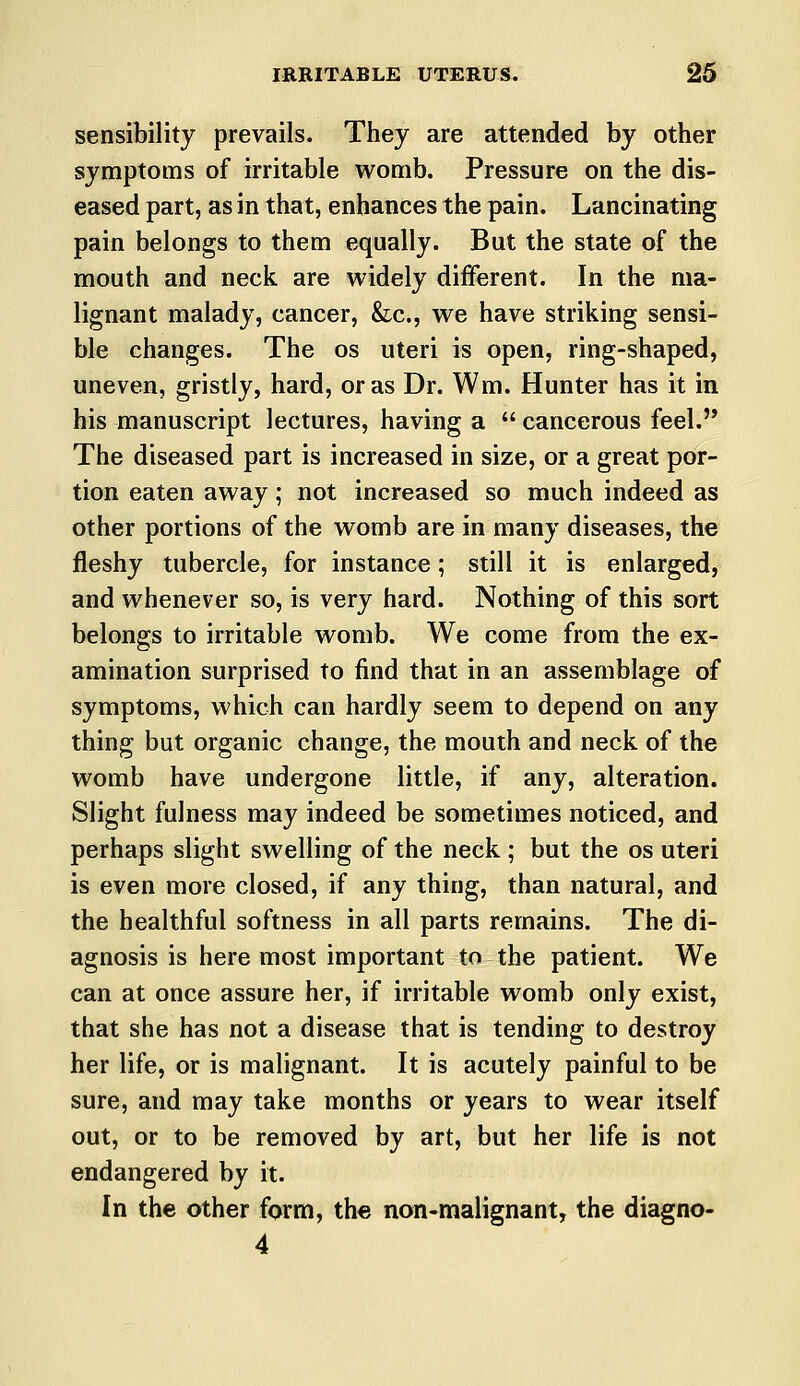 sensibility prevails. They are attended by other symptoms of irritable womb. Pressure on the dis- eased part, as in that, enhances the pain. Lancinating pain belongs to them equally. But the state of the mouth and neck are widely different. In the ma- lignant malady, cancer, &c, we have striking sensi- ble changes. The os uteri is open, ring-shaped, uneven, gristly, hard, or as Dr. Wm. Hunter has it in his manuscript lectures, having a  cancerous feel. The diseased part is increased in size, or a great por- tion eaten away; not increased so much indeed as other portions of the womb are in many diseases, the fleshy tubercle, for instance; still it is enlarged, and whenever so, is very hard. Nothing of this sort belongs to irritable womb. We come from the ex- amination surprised to find that in an assemblage of symptoms, which can hardly seem to depend on any thing but organic change, the mouth and neck of the womb have undergone little, if any, alteration. Slight fulness may indeed be sometimes noticed, and perhaps slight swelling of the neck ; but the os uteri is even more closed, if any thing, than natural, and the healthful softness in all parts remains. The di- agnosis is here most important to the patient. We can at once assure her, if irritable womb only exist, that she has not a disease that is tending to destroy her life, or is malignant. It is acutely painful to be sure, and may take months or years to wear itself out, or to be removed by art, but her life is not endangered by it. In the other form, the non-malignant, the diagno- 4