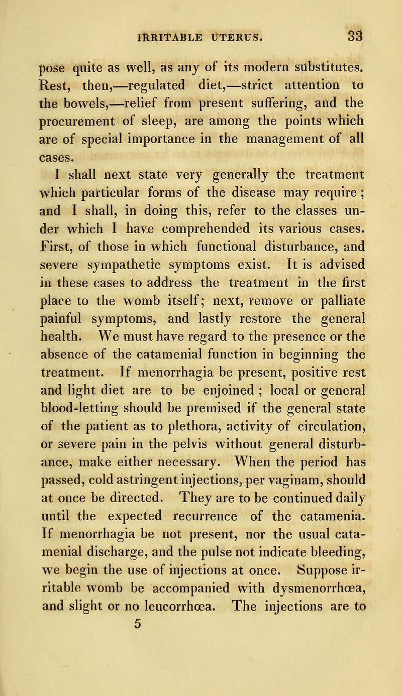 pose quite as well, as any of its modern substitutes. Rest, then,—regulated diet,—strict attention to the bowels,—relief from present suffering, and the procurement of sleep, are among the points which are of special importance in the management of all cases. I shall next state very generally the treatment wThich particular forms of the disease may require; and I shall, in doing this, refer to the classes un- der which I have comprehended its various cases. First, of those in which functional disturbance, and severe sympathetic symptoms exist. It is advised in these cases to address the treatment in the first place to the womb itself; next, remove or palliate painful symptoms, and lastly restore the general health. We must have regard to the presence or the absence of the catamenial function in beginning the treatment. If menorrhagia be present, positive rest and light diet are to be enjoined ; local or general blood-letting should be premised if the general state of the patient as to plethora, activity of circulation, or severe pain in the pelvis without general disturb- ance, make either necessary. When the period has passed, cold astringent injections, per vaginam, should at once be directed. They are to be continued daily until the expected recurrence of the catamenia. If menorrhagia be not present, nor the usual cata- menial discharge, and the pulse not indicate bleeding, we begin the use of injections at once. Suppose ir- ritable womb be accompanied with dysmenorrhea, and slight or no leucorrhoea. The injections are to 5