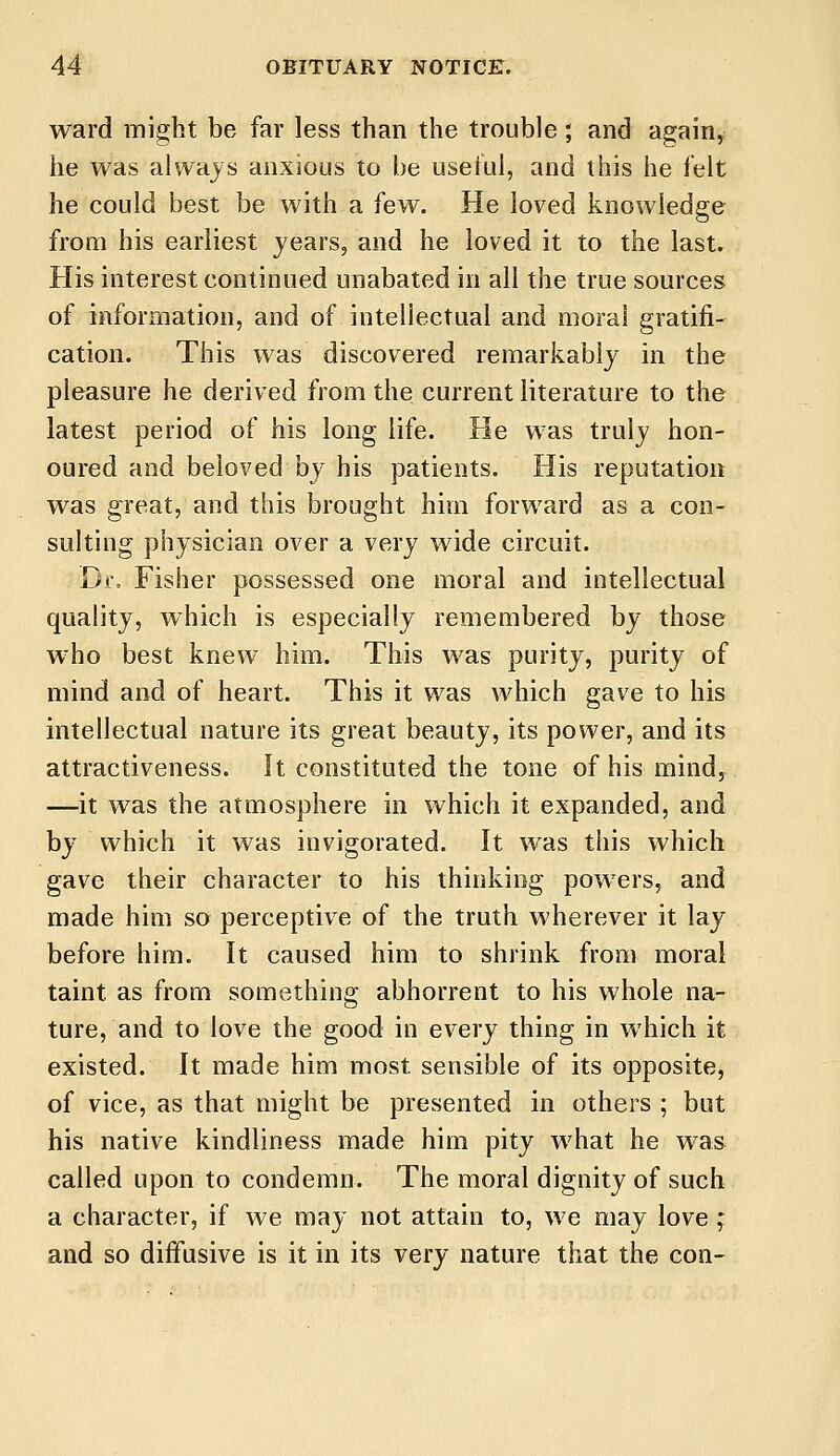 ward might be far less than the trouble; and again, he was always anxious to be useful, and this he felt he could best be with a few. He loved knowledge from his earliest years, and he loved it to the last. His interest continued unabated in all the true sources of information, and of intellectual and moral gratifi- cation. This was discovered remarkably in the pleasure he derived from the current literature to the latest period of his long life. He was truly hon- oured and beloved by his patients. His reputation was great, and this brought him forward as a con- sulting physician over a very wide circuit. Dr. Fisher possessed one moral and intellectual quality, which is especially remembered by those wrho best knew him. This was purity, purity of mind and of heart. This it was which gave to his intellectual nature its great beauty, its power, and its attractiveness. It constituted the tone of his mind, —it was the atmosphere in which it expanded, and by which it was invigorated. It was this which gave their character to his thinking powrers, and made him so perceptive of the truth wherever it lay before him. It caused him to shrink from moral taint, as from something abhorrent to his whole na- ture, and to love the good in every thing in which it existed. It made him most sensible of its opposite, of vice, as that might be presented in others ; but his native kindliness made him pity what he was called upon to condemn. The moral dignity of such a character, if we may not attain to, we may love ; and so diffusive is it in its very nature that the con-