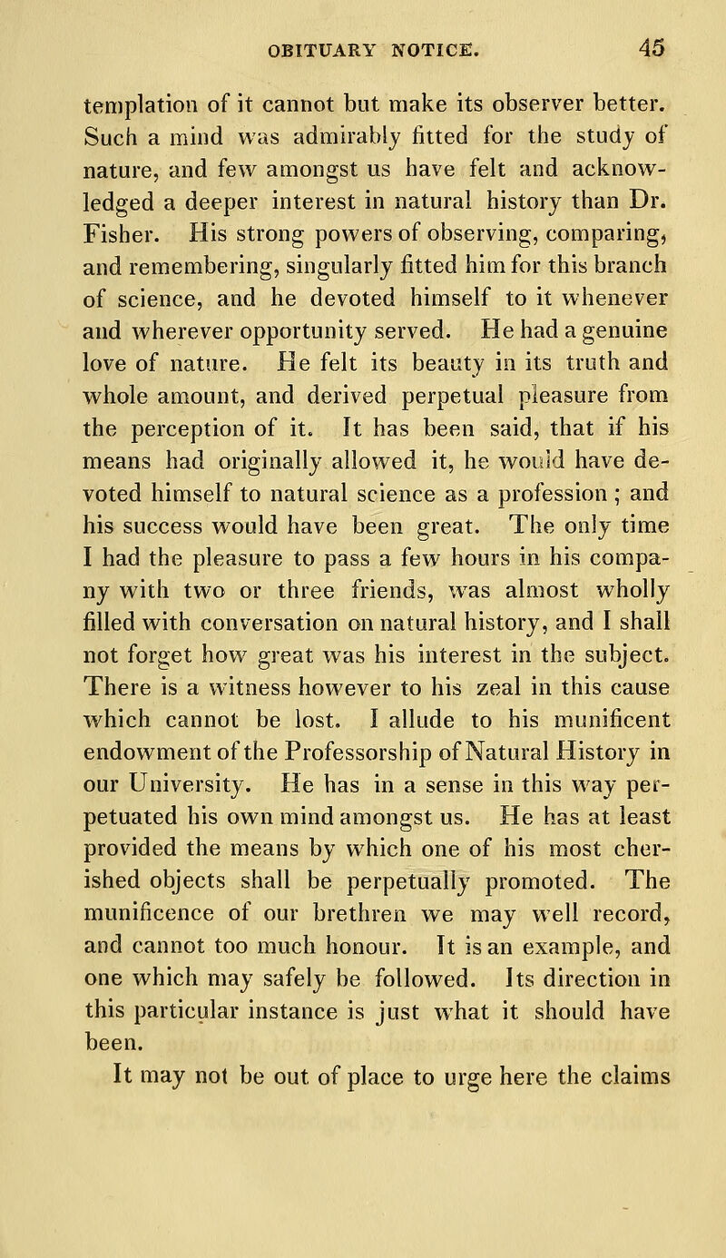 templation of it cannot but make its observer better. Such a mind was admirably fitted for the study of nature, and few amongst us have felt and acknow- ledged a deeper interest in natural history than Dr. Fisher. His strong powers of observing, comparing, and remembering, singularly fitted him for this branch of science, and he devoted himself to it whenever and wherever opportunity served. He had a genuine love of nature. He felt its beauty in its truth and whole amount, and derived perpetual pleasure from the perception of it. It has been said, that if his means had originally allowed it, he would have de- voted himself to natural science as a profession ; and his success would have been great. The only time I had the pleasure to pass a few hours in his compa- ny with two or three friends, was almost wholly filled with conversation on natural history, and I shall not forget how great was his interest in the subject. There is a witness however to his zeal in this cause which cannot be lost. I allude to his munificent endowment of the Professorship of Natural History in our University. He has in a sense in this way per- petuated his own mind amongst us. He has at least provided the means by which one of his most cher- ished objects shall be perpetually promoted. The munificence of our brethren we may well record, and cannot too much honour. It is an example, and one which may safely be followed. Its direction in this particular instance is just what it should have been. It may not be out of place to urge here the claims