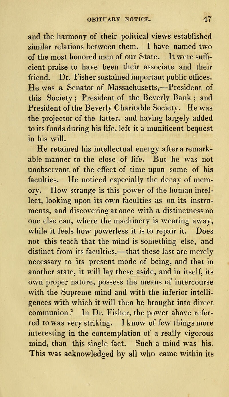 and the harmony of their political views established similar relations between them. I have named two of the most honored men of our State. It were suffi- cient praise to have been their associate and their friend. Dr. Fisher sustained important public offices. He was a Senator of Massachusetts,—President of this Society ; President of the Beverly Bank ; and President of the Beverly Charitable Society. He was the projector of the latter, and having largely added to its funds during his life, left it a munificent bequest in his will. He retained his intellectual energy after a remark- able manner to the close of life. But he was not unobservant of the effect of time upon some of his faculties. He noticed especially the decay of mem- ory. How strange is this power of the human intel- lect, looking upon its own faculties as on its instru- ments, and discovering at once with a distinctness no one else can, where the machinery is wearing away, while it feels how powerless it is to repair it. Does not this teach that the mind is something else, and distinct from its faculties,—that these last are merely necessary to its present mode of being, and that in another state, it will lay these aside, and in itself, its own proper nature, possess the means of intercourse with the Supreme mind and with the inferior intelli- gences with which it will then be brought into direct communion ? In Dr. Fisher, the power above refer- red to was very striking. I know of few things more interesting in the contemplation of a really vigorous mind, than this single fact. Such a mind was his. This was acknowledged by all who came within its