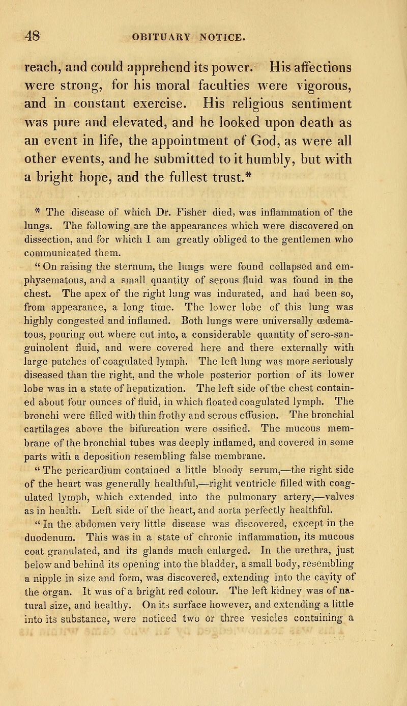 reach, and could apprehend its power. His affections were strong, for his moral faculties were vigorous, and in constant exercise. His religious sentiment was pure and elevated, and he looked upon death as an event in life, the appointment of God, as were all other events, and he submitted to it humbly, but with a bright hope, and the fullest trust.* * The disease of which Dr. Fisher died, was inflammation of the lungs. The following are the appearances which were discovered on dissection, and for Avhich 1 am greatly obliged to the gentlemen who communicated them.  On raising the sternum, the lungs were found collapsed and em- physematous, and a small quantity of serous fluid was found in the chest. The apex of the right lung was indurated, and had been so, from appearance, a long time. The lower lobe of this lung was highly congested and inflamed. Both lungs were universally cedema- tous, pouring out where cut into, a considerable quantity ofsero-san- guinolent fluid, and were covered here and there externally with large patches of coagulated lymph. The left lung was more seriously diseased than the right, and the whole posterior portion of its lower lobe was in a state of hepatization. The left side of the chest contain- ed about four ounces of fluid, in which floated coagulated lymph. The bronchi were filled with thin frothy and serous effusion. The bronchial cartilages above the bifurcation were ossified. The mucous mem- brane of the bronchial tubes was deeply inflamed, and covered in some parts with a deposition resembling false membrane.  The pericardium contained a little bloody serum,—the right side of the heart was generally healthful,—right ventricle filled with coag- ulated lymph, which extended into the pulmonary artery,—valves as in health. Left side of the heart, and aorta perfectly healthful.  In the abdomen very little disease was discovered, except in the duodenum. This was in a state of chronic inflammation, its mucous coat granulated, and its glands much enlarged. In the urethra, just below and behind its opening into the bladder, a small body, resembling a nipple in size and form, was discovered, extending into the cavity of the organ. It was of a bright red colour. The left kidney was of na- tural size, and healthy. On its surface however, and extending a little into its substance, were noticed two or three vesicles containing a