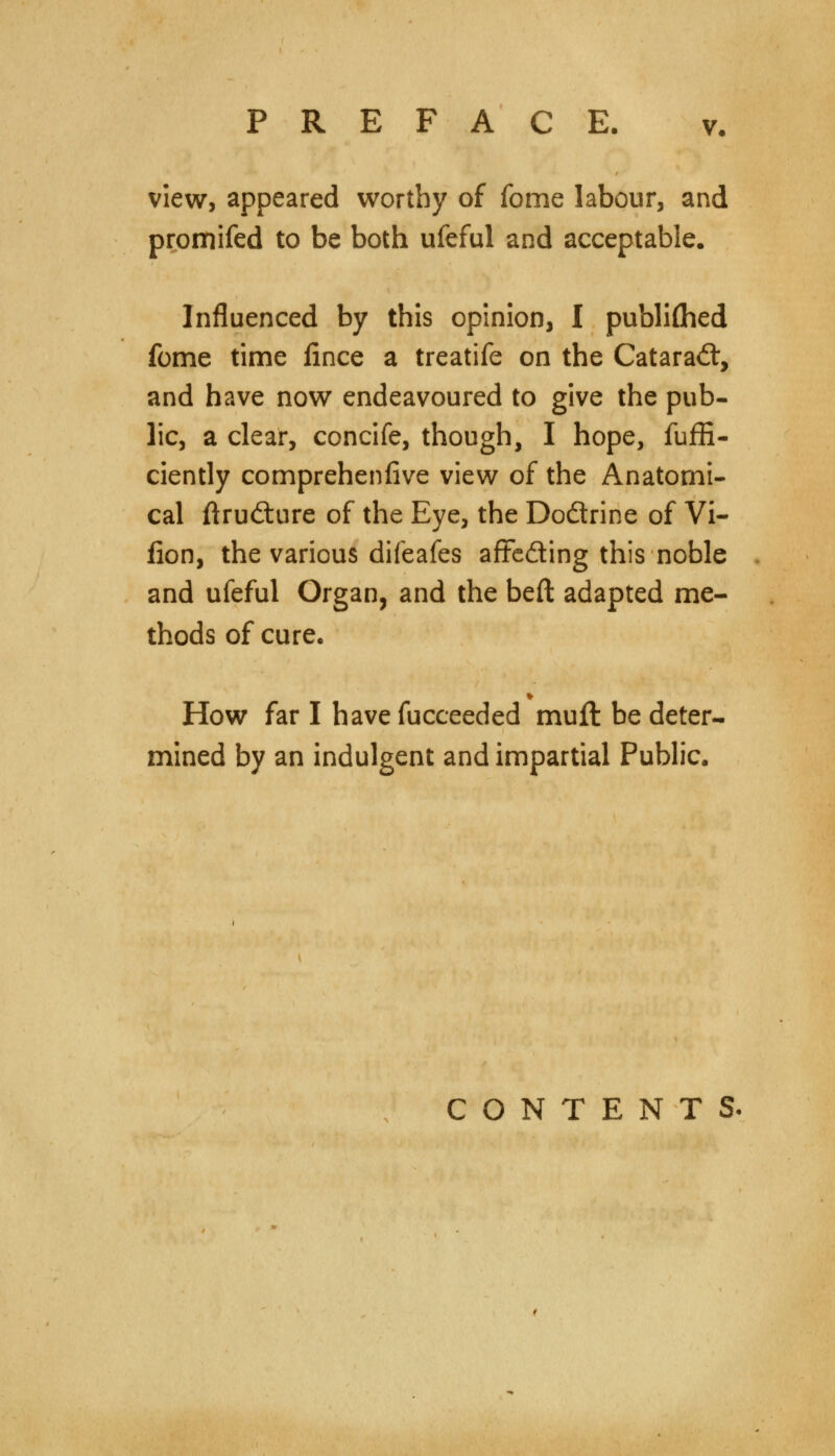 view, appeared worthy of fome labour, and promifed to be both ufeful and acceptable. Influenced by this opinion, I published fome time fince a treatife on the Cataract, and have now endeavoured to give the pub- lic, a clear, concife, though, I hope, fuffi- ciently comprehenfive view of the Anatomi- cal ftrudture of the Eye, the Do&rine of Vi- fion, the various difeafes affe&ing this noble and ufeful Organ, and the beft adapted me- thods of cure. How far I have fucceeded mull be deter- mined by an indulgent and impartial Public. CONTENT S«