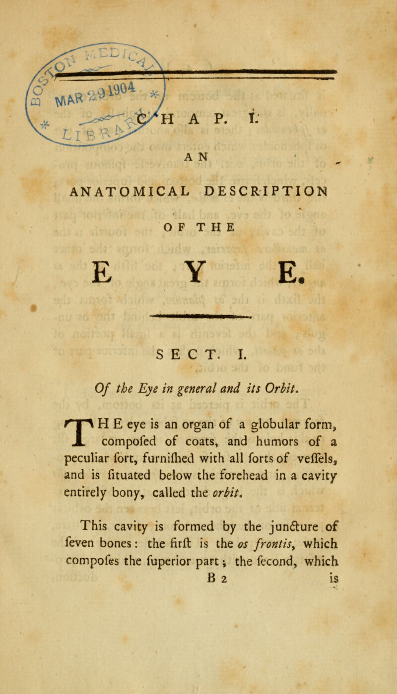 HAP. I. A N ANATOMICAL DESCRIPTION O F T H E E E. SECT. L Of the Eye in general and its Orbit. TH E eye is an organ of a globular form, compofed of coats, and humors of a peculiar fort, furnifhed with all forts of veflels, and is fituated below the forehead in a cavity entirely bony, called the orbit. This cavity is formed by the jundture of feven bones: the firft is the os frontis, which compofes the fuperior part; the fecond, which B 2 is