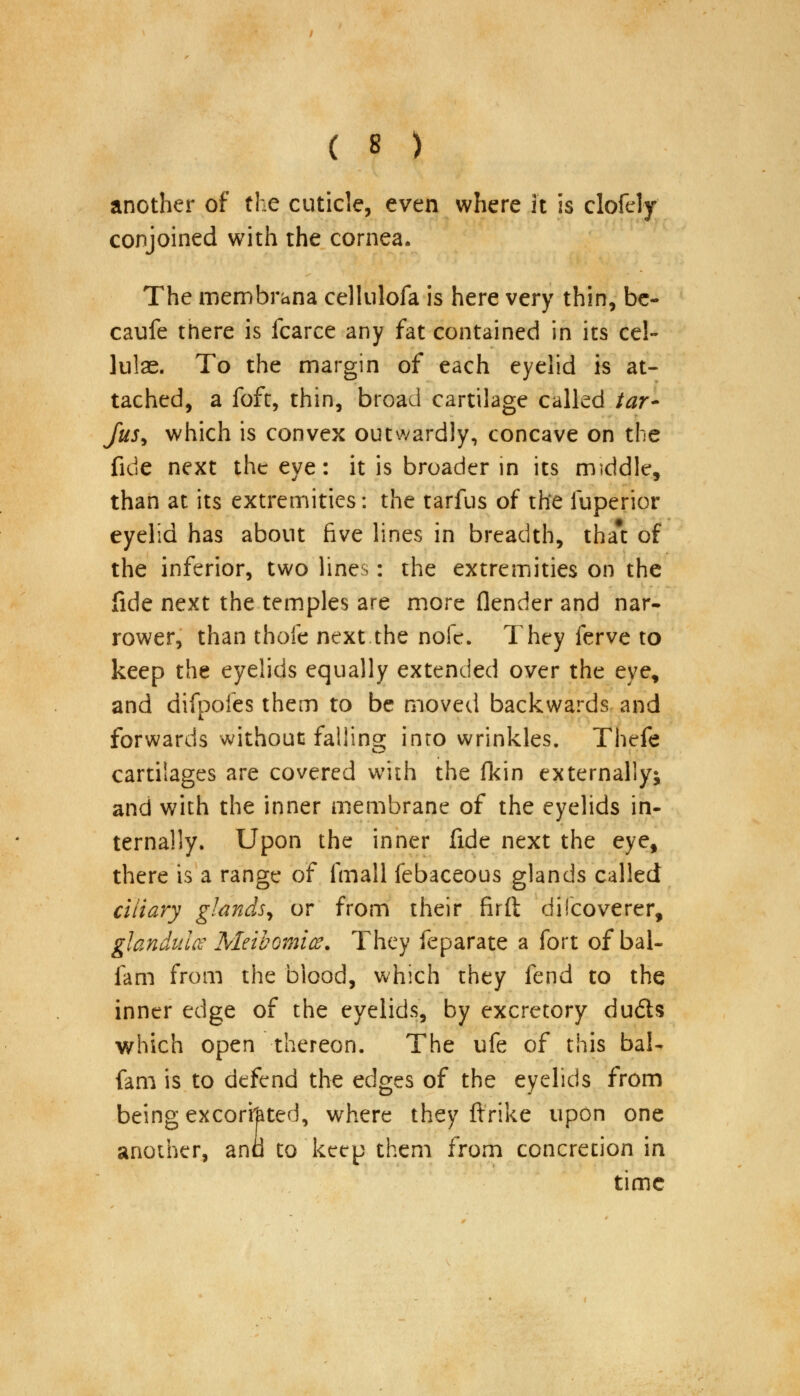 another of the cuticle, even where It is clofely conjoined with the cornea. The membrana cellulofa is here very thin, be- caufe there is fcarce any fat contained in its eel- lulae. To the margin of each eyelid is at- tached, a foft, thin, broad cartilage called /#r- fus, which is convex outwardly, concave on the fide next the eye: it is broader in its middle, than at its extremities: the tarfus of the luperior eyelid has about five lines in breadth, tha#t of the inferior, two lines: the extremities on the fide next the temples are more (lender and nar- rower, than thofe next.the nofe. They ferve to keep the eyelids equally extended over the eye, and difpofes them to be moved backwards and forwards without failing into wrinkles. Thefe cartilages are covered with the fkin externally^ and with the inner membrane of the eyelids in- ternally. Upon the inner fide next the eye, there is a range of fmall febaceous glands called ciliary glands, or from their firft dilcoverer, glandule Meibomian They feparate a fort of bai- fam from the blood, which they fend to the inner edge of the eyelids, by excretory duds which open thereon. The ufe of this bal- fam is to defend the edges of the eyelids from being excorfated, where they ftrike upon one another, and to keep them from concretion in time