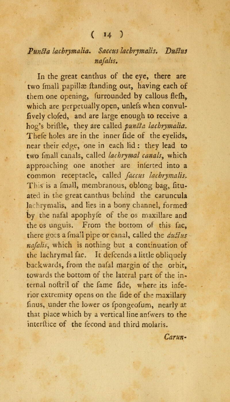 PunEla lachrymalia. Saccus lachrymalis. Duffm nafalis. In the great canthus of the eye, there are two {mall papillae (landing out, having each of them one opening, Surrounded by callous flefh, which are perpetually open, unlefs when convul- fively clofed, and are large enough to receive a hog's bridle, they are called punffa lachrymalia. Thefe holes are in the inner fide of the eyelids, near their edge, one in each lid : they lead to two fmall canals, called lachrymal canals, which approaching one another are inlerted into a common receptacle, called faccus lachrymalis. This is a fmall, membranous, oblong bag, fitu- ated in the great canthus behind the caruncula lachrymalis, and lies in a bony channel, formed by the nafal apophyfe of the os maxillare and the os unguis. From the bottom of this fac, there goes a fmall pipe or canal, called the duSitis najalis^ which is nothing but a continuation of the lachrymal fac. It defcends a little obliquely backwards, from the nafal margin of the orbit, towards the bottom of the lateral part of the in- ternal noftril of the fame fide, where its infe- rior extremity opens on the fide of the maxillary fmus, under the lower os fpongeofum, nearly at that place which by a vertical line anfwers to the interftice of the fecond and third molaris. Carun*