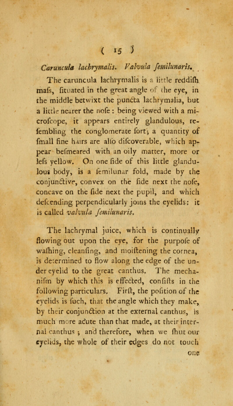 ( *5 3 Carunculd lachrymalis. Valvula femilunaris. The caruncula lachrymalis is a little reddifty mafs, fituated in the great angle of the eye, in the middle betwixt the pun&a lachrymalia, but a little nearer the nofe : being viewed with a mi- crofcope, it appears entirely glandulous, re- fembling the conglomerate fort; a quantity of fmall fine hairs are alto difcoverable, which ap- pear befmeared with an oily matter, more or lefs yellow. On one fide of this little glandu- lous body, is a femilunar fold, made by the conjun&ive, convex on the fide next the nofe, concave on the fide next the pupil, and which defcending perpendicularly joins the eyelids: it is called valvula femilunaris. The lachrymal juice, which is continually flowing out upon the eye, for the purpofe of wafhing, cleanfing, and moiftening the cornea, is determined to flow along the edge of the un- der eyelid to the great canthus. The mecha- nifm by which this is effected, confifts in the following particulars, Firft, the pofition of the eyelids is fuch, that the angle which they make, by their conjunction at the external canthus, is much more acute than that made, at their inter- nal canthus •, and therefore, when we (hut our eyelids, the whole of their edges do not touch one