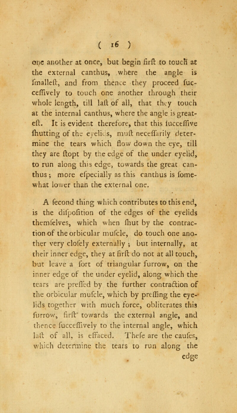 one another at once, but begin firft to toucR at the external canthus, where the angle is fmalleft, and from thence they proceed fuc~ ceffively to touch one another through their whole length, till laft of all, that they touch at the internal canthus, where the angle is great- eft. It is evident therefore, that this iucceffive Hunting of the eyelids, nmft neceffariiy deter- mine the tears which flow down the eye, till they are ftopt by the edge of the under eyelid, to run along this edge, towards the great can- thus ; more efpecially as this canthus is fome- what lower than the external one. A fecond thing which contributes to this end, is the clilpofition of the edges of the eyelids themfelves, which when Ihut by the contrac- tion of the orbicular rnufcle, do touch one ano- ther very clofely externaliy \ but internally, at their inner edge, they at firft do not at all touch, but leave a fort of triangular furrow, on the inner edge of the under eyelid, along which the tears are prefled by the further contraction of the orbicular mufcle, which by preffing the eye-- lids together with much force, obliterates this furrow, firft' towards the external angle, and thence fucceffively to the internal angle, which Jail of all, is effaced. Thefe are the cauies, which determine the tears to run along the edge