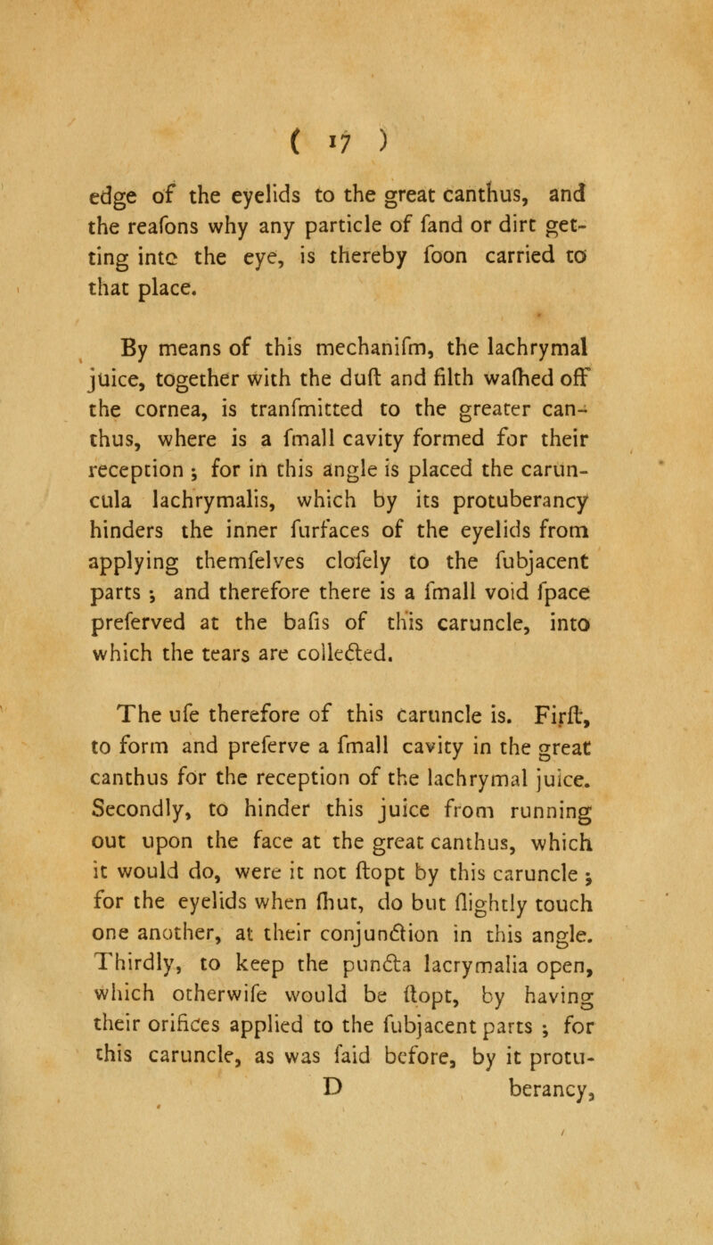 edge of the eyelids to the great canthus, and the reafons why any particle of fand or dirt get- ting intc the eye, is thereby foon carried to that place. By means of this mechanifm, the lachrymal juice, together with the duft and filth wafhed off the cornea, is tranfmitted to the greater can- thus, where is a fmall cavity formed for their reception ; for in this angle is placed the carun- cula lachrymalis, which by its protuberancy hinders the inner furfaces of the eyelids from applying themfelves clofely to the fubjacent parts •, and therefore there is a fmall void fpace preferved at the bafis of this caruncle, into which the tears are collected. The ufe therefore of this caruncle is. Firft, to form and preferve a fmall cavity in the great canthus for the reception of the lachrymal juice. Secondly, to hinder this juice from running out upon the face at the great canthus, which it would do, were it not ftopt by this caruncle; for the eyelids when ihut, do but flightly touch one another, at their conjun&ion in this angle. Thirdly, to keep the pundta lacrymalia open, which otherwife would be ftopt, by having their orifices applied to the fubjacent parts •, for this caruncle, as was faid before, by it protu- D berancy,