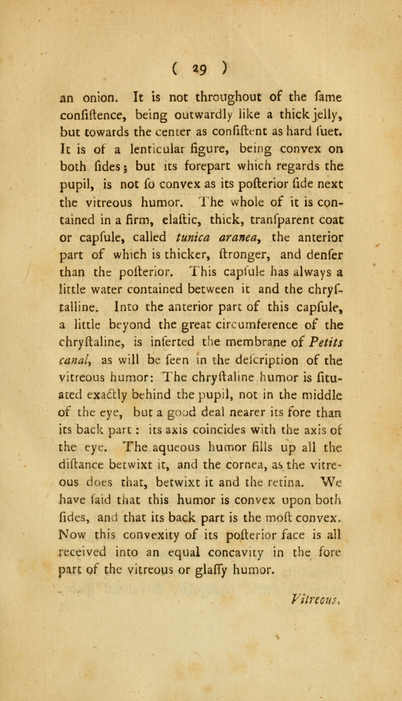 an onion. It is not throughout of the fame confidence, being outwardly like a thick jelly, but towards the center as confident as hard liiet. It is of a lenticular figure, being convex on both fides \ but its forepart which regards the pupil, is not fo convex as its pofterior fide next the vitreous humor. The whole of it is con- tained in a firm, elaftic, thick, tranfparent coat or capfule, called tunica aranea^ the anterior part of which is thicker, ftronger, and denfer than the pofterior. This capfule has always a little water contained between it and the chryf- talline. Into the anterior part of this capfule, a little beyond the great circumference of the chryftaline, is inferted the membrane of Petits canal, as will be feen in the description of the vitreous humor: The chryftaline humor is fitu- ated exa&ly behind the pupil, not in the middle of the eye, but a good deal nearer its fore than its back part: its axis coincides with the axis of the eye. The aqueous humor fills up all the diftance betwixt it, and the cornea, as the vitre- ous does that, betwixt it and the retina. We have (aid that this humor is convex upon both fides, and that its back part is the mod convex. Now this convexity of its pofterior face is all received into an equal concavity in the fore part of the vitreous or glafiy humor. Vitreous,