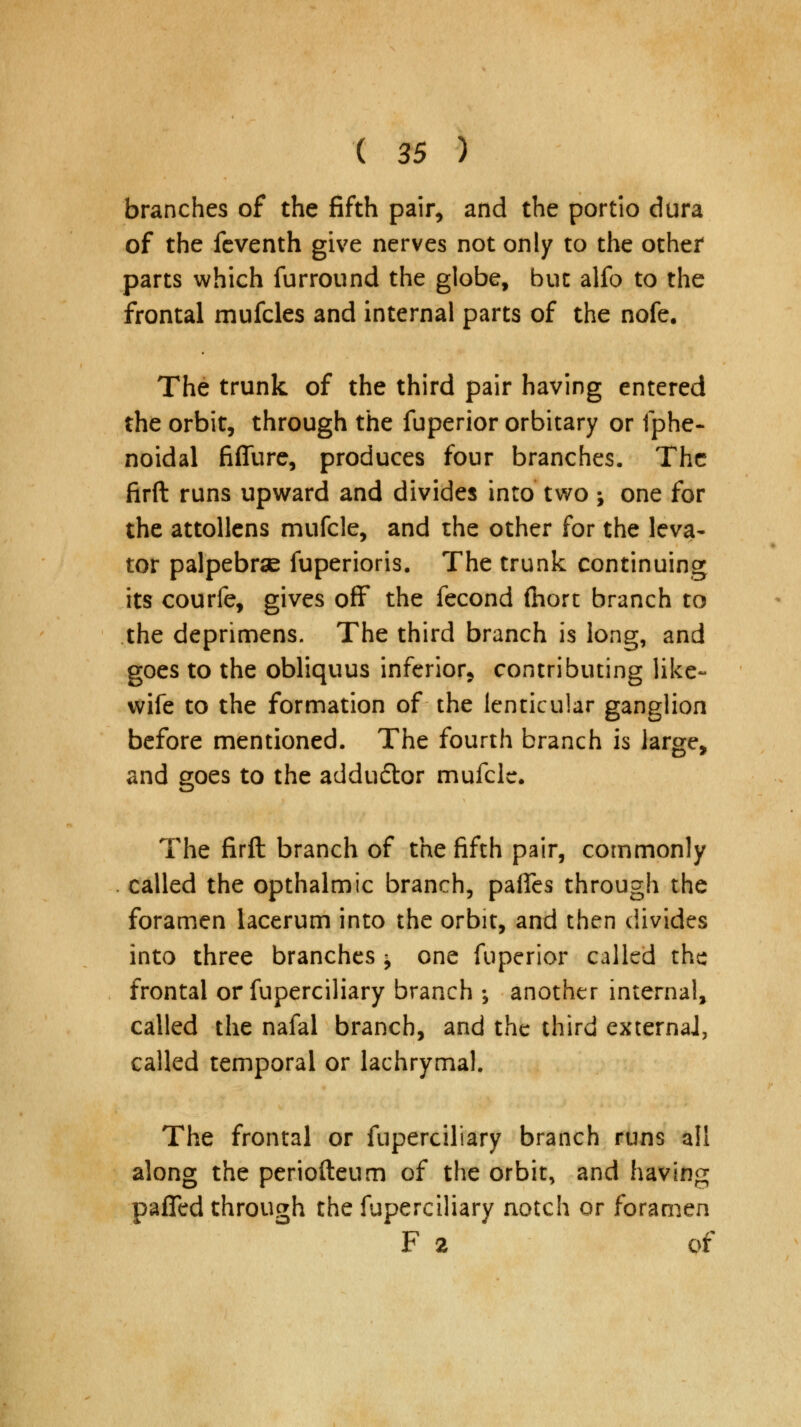 branches of the fifth pair, and the portio dura of the feventh give nerves not only to the other parts which furround the globe, but alfo to the frontal mufcles and internal parts of the nofe. The trunk of the third pair having entered the orbit, through the fuperior orbitary or fphe- noidal fiffure, produces four branches. The firft runs upward and divides into two ; one for the attollens mufcle, and the other for the leva- tor palpebrse fuperioris. The trunk continuing its courfe, gives off the fecond fhort branch to the deprimens. The third branch is long, and goes to the obliquus inferior, contributing like- wife to the formation of the lenticular ganglion before mentioned. The fourth branch is large, and goes to the addudtor mufcle. The firft branch of the fifth pair, commonly called the opthalmic branch, pafies through the foramen lacerum into the orbit, and then divides into three branches ^ one fuperior called the frontal or fuperciliary branch ; another internal, called the nafal branch, and the third externaJ, called temporal or lachrymal. The frontal or fuperciliary branch runs all along the periofteum of the orbit, and having paffed through the fuperciliary notch or foramen F 2 of
