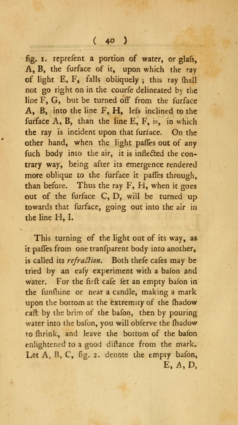 fig. i. rcprefent a portion of water, or glafs, A, B, the furface of it, upon which the ray of light E, F, falls obliquely ; this ray {hall not go right on in the courfe delineated b} the line F, G, but be turned off from the furface A, B, into the line F, H> lefs inclined to the furface A, B, than the line E, F, is, in which the ray is incident upon that furface. On the other hand, when the light pafies out of any fuch body into the air, it is infle&ed the con- trary way, being after its emergence rendered more oblique to the furface it pafies through, than before. Thus the ray F, H, when it goes out of the furface C, D, will be turned up towards that furface, going out into the air in the line H, I. This turning of the light out of its way, as it pafies from one tranfparent body into another, is called its refraction. Both thefe cafes may be tried by an eafy experiment with a bafon and water. For the firft cafe fet an empty bafon in the funfiune or near a candle, making a mark upon the bottom at the extremity of the (hadow caft by the brim of the bafon, then by pouring water into the bafon, you will obferve the fhadow to fhrink, and leave the bottom of the bafon enlightened to a good diftance from the mark. Let A, B, C, fig. 2. denote the empty bafon, E, A, D,