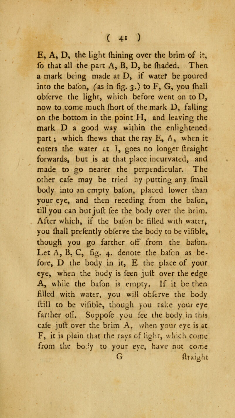 E, A, D, the light fhining over the brim of it* fo that all the part A, B, D, be (haded. Then a mark being made at D, if watef be poured into the bafon, (as in fig. 3.) to F, G, you fhall obferve the light, which before went on to D, now to come much fhort of the mark D, falling on the bottom in the point H, and leaving the mark D a good way within the enlightened part •, which {hews that the ray E, A, when it enters the water at I> goes no longer ftraighc forwards, but is at that place incurvated, and made to go nearer the perpendicular. The other cafe may be tried by putting any fmall body into an empty bafon, placed lower than your eye, and then receding from the bafon, till you can butjuft fee the body over the brim. After which, if the bafon be filled with water, you fhall prefently obferve the body to be viiible, though you go farther off from the bafon. Let A, B, C, fig. 4. denote the bafen as be- fore, D the body in it, E the place of your eye, when the body is feen juft over the edge A, while the bafon is empty. If it be then filled with water, you will obferve the body ftill to be vifible, though you take your eye farther off. Suppofe you fee the body in this cafe juft over the brim A, when your eye is at F, it is plain that the rays of light, which come from the body to your eye, have not come G ftraighc