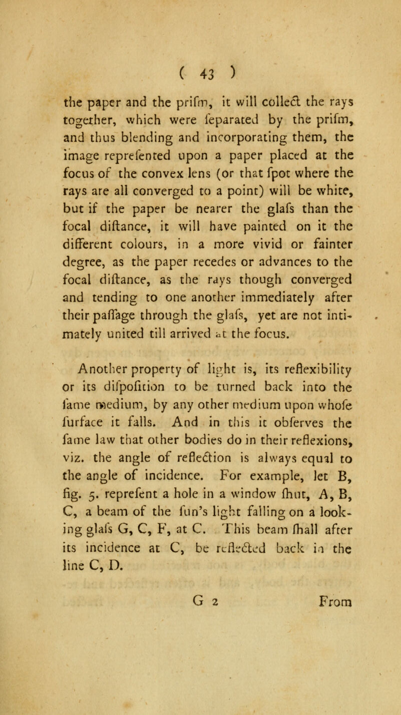 the paper and the prifm, it will collect the rays together, which were feparated by the prifm, and thus blending and incorporating them, the image reprefented upon a paper placed at the focus of the convex lens (or that fpot where the rays are all converged to a point) will be white, but if the paper be nearer the glafs than the focal diftance, it will have painted on it the different colours, in a more vivid or fainter degree, as the paper recedes or advances to the focal diftance, as the rays though converged and tending to one another immediately after their paflfage through the glafs, yet are not inti- mately united till arrived at the focus. Another property of light is, its reflexibility or its difpofuion to be turned back into the fame medium, by any other medium upon whofe furface it falls* And in this it obferves the fame law that other bodies do in their reflexions, viz. the angle of reflection is always equal to the angle of incidence. For example, let B, fig. 5. reprefent a hole in a window fhut, A, B, C, a beam of the fun's light falling on a look- ing glafs G, C, F, at C. This beam fhall after its incidence at C, be rcfledted back ia the line C, D. G 2 From