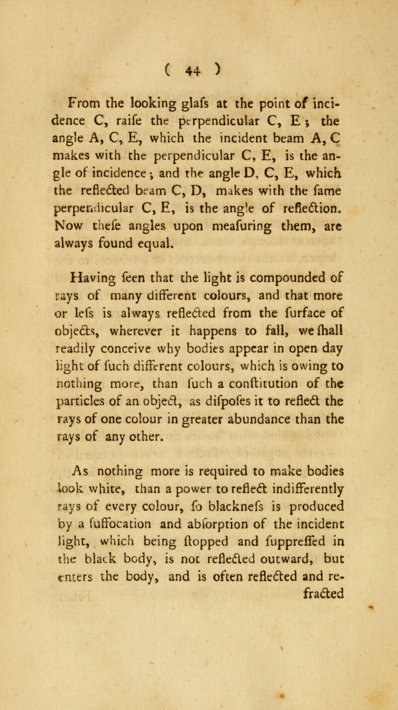 From the looking glafs at the point of inci- dence C, raife the perpendicular C, E ; the angle A, C, E, which the incident beam A, C makes with the perpendicular C, E, is the an- gle of incidence; and the angle D, C, E, which the refleded beam C, D, makes with the fame perpendicular C, E, is the angle of refledion. Now thefe angles upon meafuring them, are always found equal. Having feen that the light is compounded of rays of many different colours, and that more or lefs is always reflected from the furface of objeds, wherever it happens to fall, wefhall readily conceive why bodies appear in open day light of fuch different colours, which is owing to nothing more, than fuch a conftitution of the particles of an objed, as difpofes it to refled the rays of one colour in greater abundance than the rays of any other. As nothing more is required to make bodies look white, than a power to refled indifferently rays of every colour, fo blacknefs is produced by a fuffocation and abforption of the incident light, which being flopped and fupprefled in the black body, is not refleded outward, but raters the body, and is often refleded and re- fraded