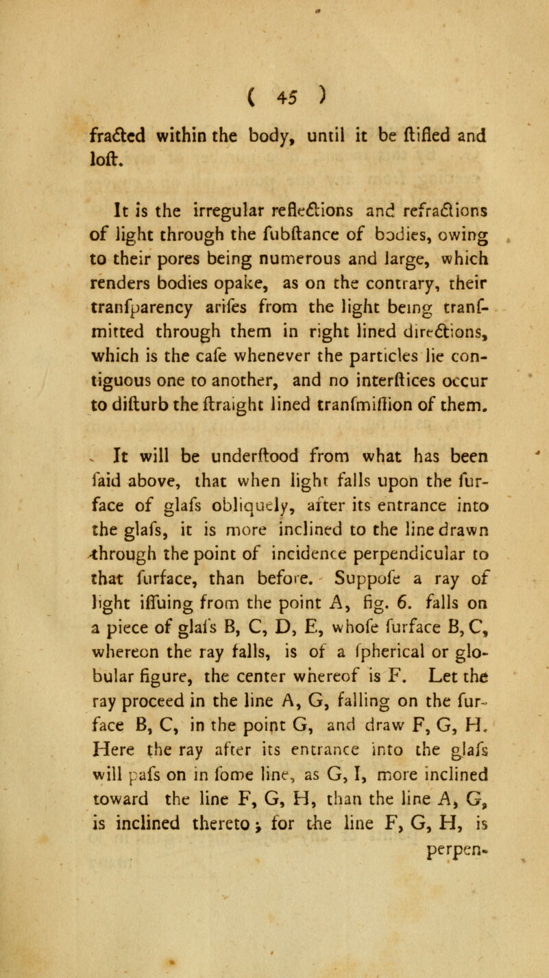 fra&ed within the body, until it be ftifled and loft. It is the irregular reflections and refra&ions of light through the fubftance of bodies, owing to their pores being numerous and large, which renders bodies opake, as on the contrary, their tranfparency arifes from the light being tranf- mitted through them in right lined dire&ions, which is the cafe whenever the particles lie con- tiguous one to another, and no interftices occur to difturb the ftraight lined tranfmiflion of them. . It will be underftood from what has been faid above, that when light falls upon the fur- face of glafs obliquely, after its entrance into the glafs, it is more inclined to the line drawn through the point of incidence perpendicular to that furface, than before. Suppofe a ray of light ifluing from the point A, fig. 6. falls on a piece of glafs B, C, D, E, whofe furface B, C, whereon the ray falls, is of a ipherical or glo- bular figure, the center whereof is F. Let the ray proceed in the line A, G, falling on the fur- face B, C, in the point G, and draw F, G, H. Here the ray after its entrance into the glafs will pafs on in fome line, as G, I, more inclined toward the line F, G, H, than the line A, G9 is inclined thereto; for the line F, G, H, is perpen*