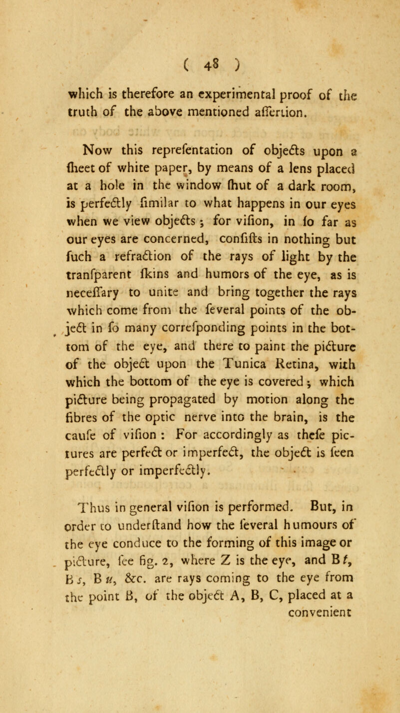 which is therefore an experimental proof of the truth of the above mentioned afieriion. Now this reprefentation of objefts upon a (heet of white paper, by means of a lens placed at a hole in the window (hut of a dark room, is perfectly fimilar to what happens in our eyes when we view objects; for vifion, in fo far as our eyes are concerned, confifts in nothing but fuch a refradtion of the rays of light by the tranfparent fkins and humors of the eye, as is neceffary to unite and bring together the rays which come from the feveral points of the ob- ject in fo many correfponding points in the bot- tom of the eye, and there to paint the pi&ure of the objed upon the Tunica Retina, with which the bottom of the eye is covered •, which pifture being propagated by motion along the fibres of the optic nerve into the brain, is the caufe of vifion : For accordingly as thefe pic- tures are perfect or imperfed, the objedt is feen perftdly or imperfc&ly. Thus in general vifion is performed. But, in order to underftand how the feveral humours of the eye conduce to the forming of this image or piclure, fee fig. 2, where Z is the eye, and Bt9 hs, B #, &c. are rays coming to the eye from the point B, of the object A, B, C, placed at a convenient