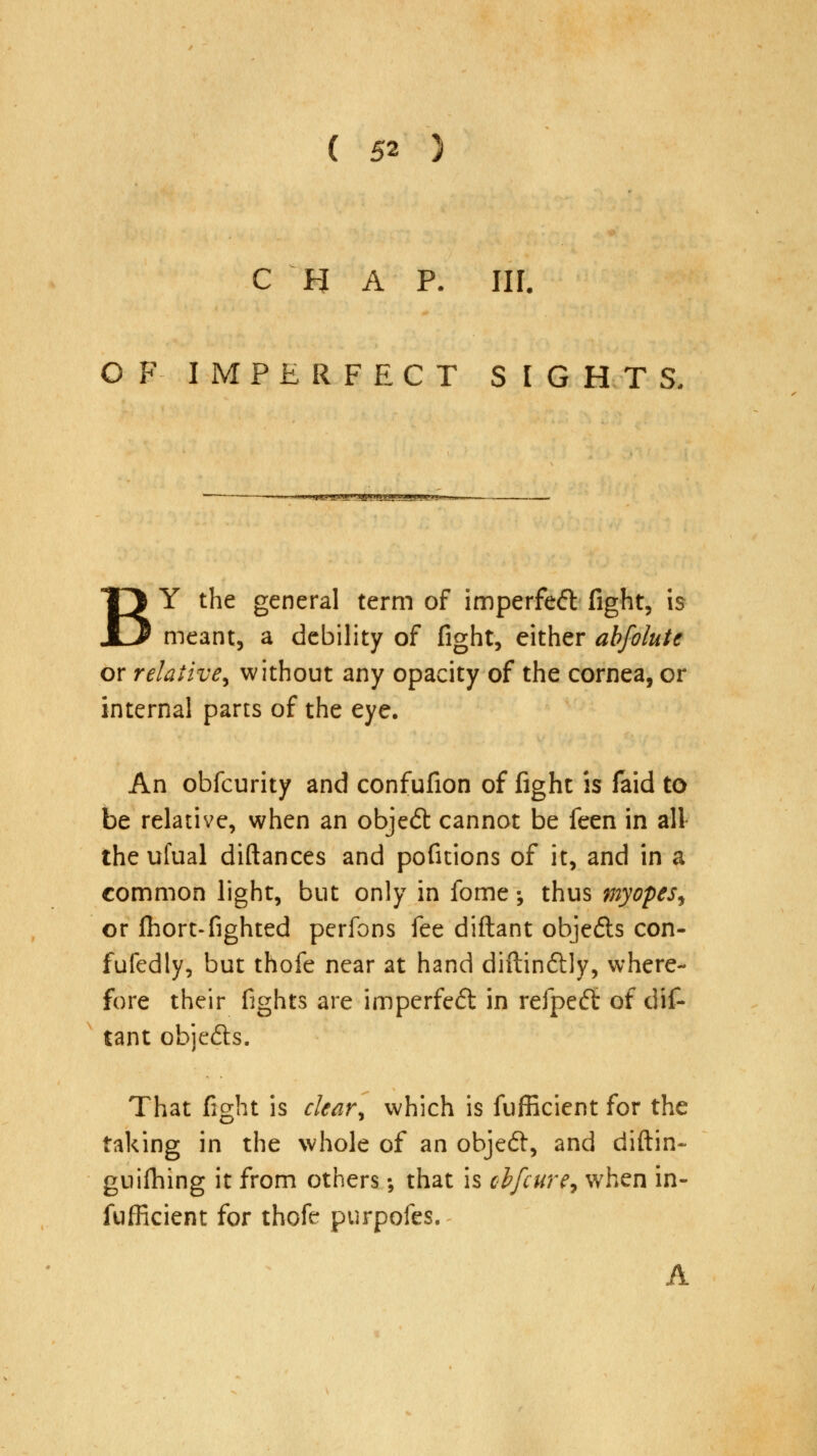 C H A P. III. OF IMPERFECT SIGHTS. »«^^*g'rjgPBaB*g»w.*B'^ BY the general term of imperfeft fight, is meant, a debility of fight, either abfolute or relative, without any opacity of the cornea, or internal parts of the eye. An obfcurity and confufion of fight is faid to be relative, when an object cannot be feen in all the ufual diftances and pofitions of it, and in a common light, but only in fome; thus myopes, or fhort-fighted perfons fee diftant objefts con- fufedly, but thofe near at hand diftinftly, where- fore their fights are imperfe£t in refpeft of dif- tant objefts. That fight is clear, which is fufficient for the taking in the whole of an objedt, and diftin- gnilhing it from others; that is cbfcure, when in- efficient for thofe purpofes. A