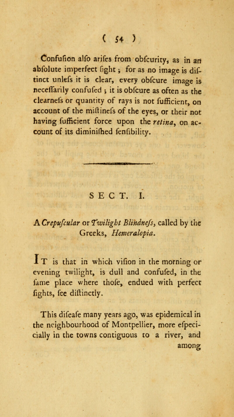 Confufion alfo arifes from obfcurity* as In an abfolute imperfect fight > for as no image is dif- tinct unlefs it is clear, every obfcure imac*e is neceflarily confufed ; it is obfcure as often as the clearnefs or quantity of rays is not fufficient, on account of the miftinefs of the eyes, or their not having fufficient force upon the retina, on ac- count of its diminifhed fenfibility. SECT. I. A Crepufcular or Twilight Blindnefs, called by the Greeks, Hemeralopia. 1 T is that in which vifion in the morning or evening twilight, is dull and confufed, in the fame place where thofe, endued with perfect fights, fee diftinctly. This difeafe many years ago, was epidemical in the neighbourhood of Montpellier, more efpeci- cially in the towns contiguous to a river, and among