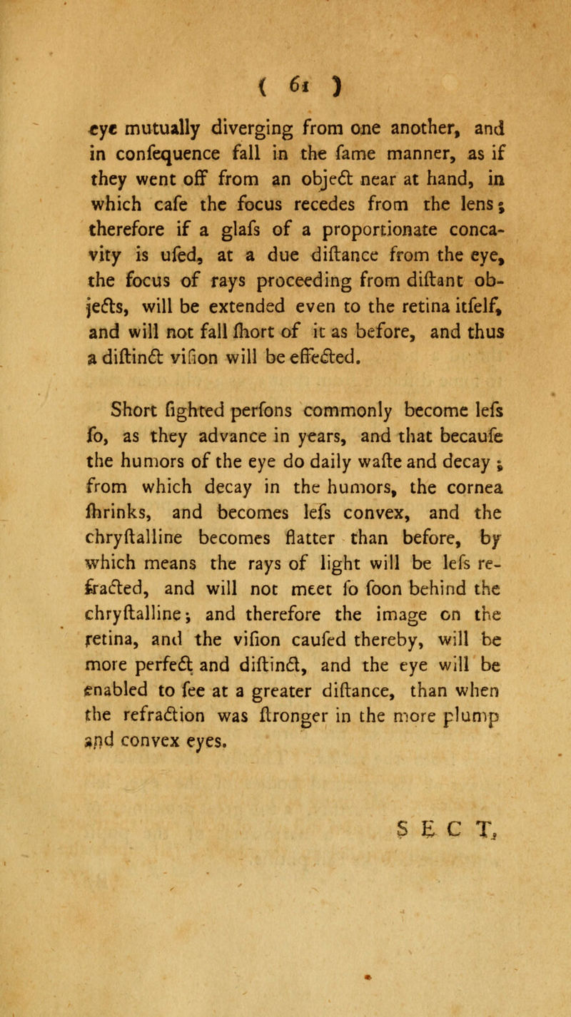 tyt mutually diverging from one another, and in confequence fall in the fame manner, as if they went off from an objed near at hand, in which cafe the focus recedes from the lens; therefore if a glafs of a proportionate conca- vity is ufed, at a due diftance from the eye, the focus of rays proceeding from diftant ob- jetts, will be extended even to the retina itfelf, and will not fall fhort of it as before, and thus adiftinft vifion will be effected. Short fighted perfons commonly become lefs fo, as they advance in years, and that becaufe the humors of the eye do daily wafte and decay ; from which decay in the humors, the cornea fhrinks, and becomes lefs convex, and the chryftalline becomes flatter than before, by which means the rays of light will be lefs re- fracted, and will not meet fo foon behind the chryftalline-, and therefore the image on the retina, and the vifion caufcd thereby, will be more perfe£t and diftind, and the eye will be enabled to fee at a greater diftance, than when the refra&ion was ftronger in the more plump $nd convex eyes.