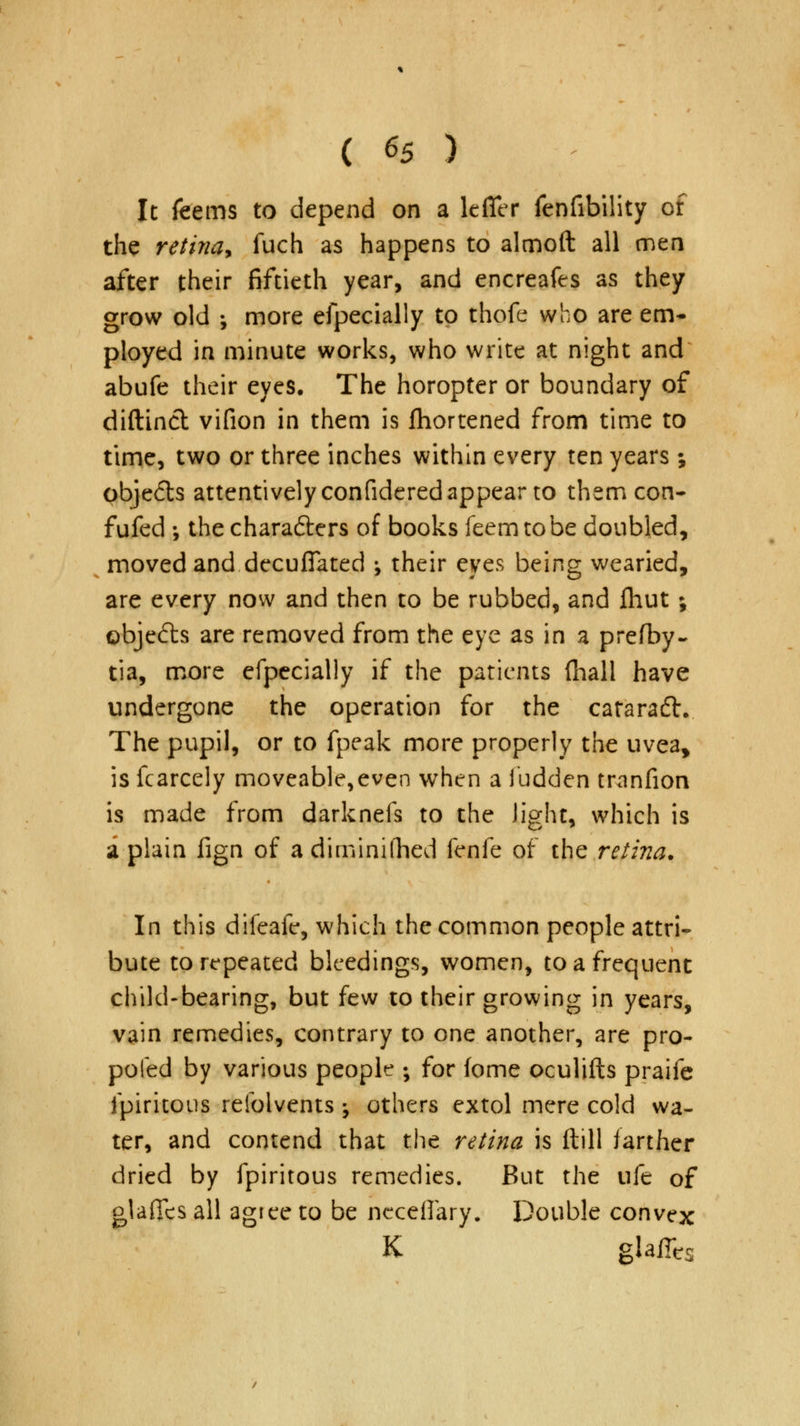 It feems to depend on a lefifer fenfibility of the retina* fuch as happens to almoft all men after their fiftieth year, and encreafes as they grow old ; more efpecially to thofe who are em- ployed in minute works, who write at night and abufe their eyes. The horopter or boundary of diftincl vifion in them is fhortened from time to time, two or three inches within every ten years; pbje<5ls attentively confidered appear to them con- fufed •, the chara&ers of books feem to be doubled, moved and decuffated \ their eyes being wearied, are every now and then to be rubbed, and ihut; objects are removed from the eye as in a prefby- tia, more efpecially if the patients (hall have undergone the operation for the cararadh The pupil, or to fpeak more properly the uvea, is fcarcely moveable,even when a ludden tranfion is made from darknefs to the light, which is a plain fign of a diminilhed fenfe of the retina. In this difeafe, which the common people attri- bute to repeated bleedings, women, to a frequent child-bearing, but few to their growing in years, vain remedies, contrary to one another, are pro- pofed by various people ; for fome oculifts praife fpiritous reiblvents -, others extol mere cold wa- ter, and contend that the retina is ftill farther dried by fpiritous remedies. But the ufe of glafics all agree to be neceilary. Double convex K glaffes