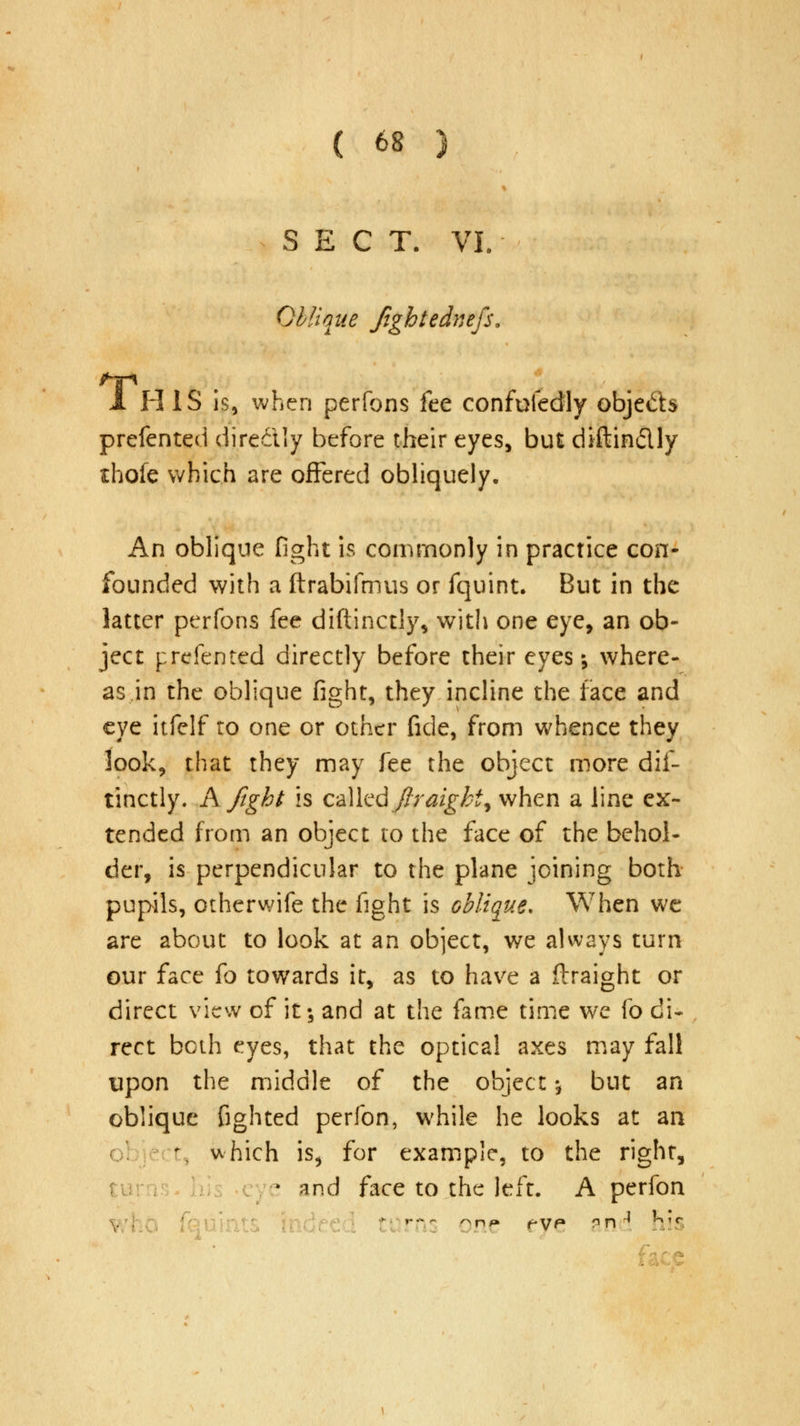 SECT. VL Oblique Jightednefs. 1 H IS is, when perfons fee confufedly obje&s prefented dire&Iy before their eyes, but diftin&ly thofe which are offered obliquely. An oblique fight is commonly in practice con- founded with a ftrabifmus or fquint. But in the latter perfons fee diftinctly, with one eye, an ob- ject prefented directly before their eyes-, where- as in the oblique fight, they incline the face and eye itfelf to one or other fide, from whence they look, that they may fee the object more dif- tinctly. A fight is called firaighi^ when a line ex- tended from an object to the face of the behol- der, is perpendicular to the plane joining both pupils, otherwife the fight is oblique. When we are about to look at an object, we always turn our face fo towards it, as to have a flraight or direct view of it; and at the fame time we fo di- rect both eyes, that the optical axes may fall upon the middle of the object ^ but an oblique fighted perfon, while he looks at an t, which is, for example, to the right, t and face to the left. A perfon g »-•-- ^nf* rye* gn ^ ni5