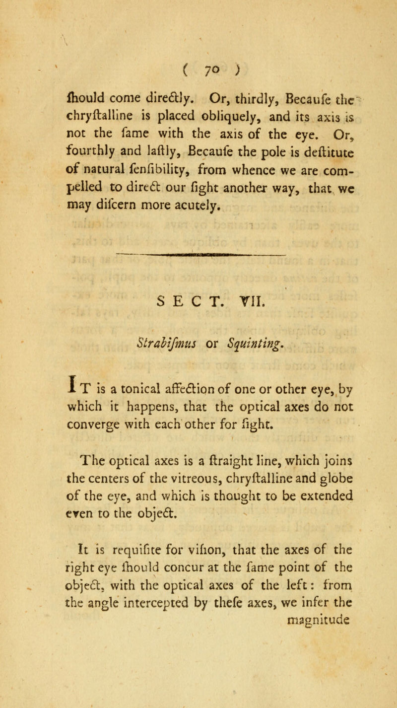 ( 7° ) Ihould come dire&ly. Or, thirdly, Becaufe the chryftalline is placed obliquely, and its axis is not the fame with the axis of the eye. Or, fourthly and laftly, Becaufe the pole is deftitute of natural fenfibility, from whence we are com- pelled to direft our fight another way, that wc may difcern more acutely. SECT. TIL Strabifmus or Squinting. 1 T is a tonical affedtiqn of one or other eye, by which it happens, that the optical axes do not converge with each other for fight. The optical axes is a ftraight line, which joins the centers of the vitreous, chryftalline and globe of the eye, and which is thought to be extended even to the objedt. It is requifite for vifion, that the axes of the right eye fhould concur at the fame point of the object, with the optical axes of the left: from the angle intercepted by thefe axes, we infer the magnitude